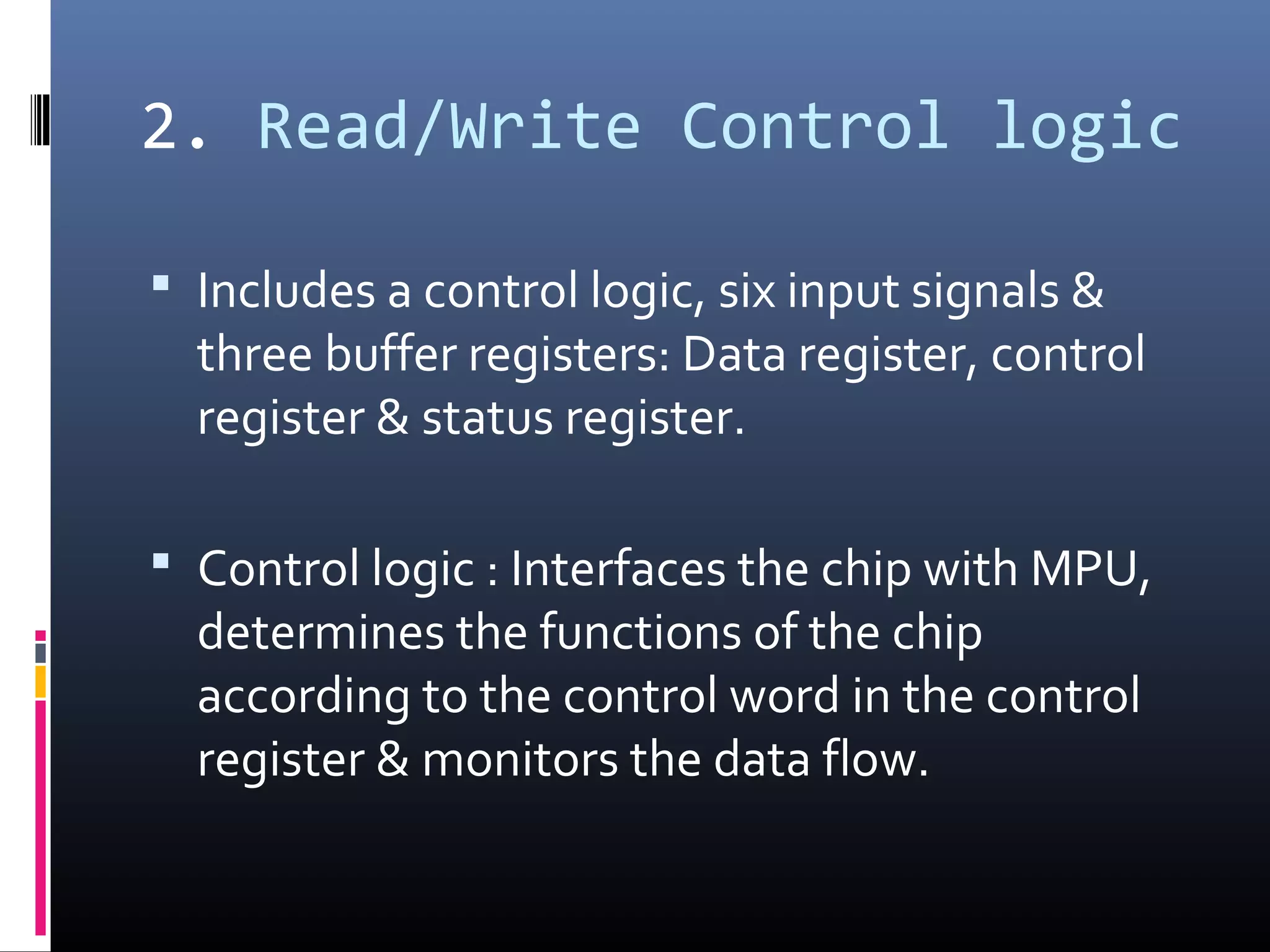 2. Read/Write Control logic
 Includes a control logic, six input signals &
three buffer registers: Data register, control
register & status register.
 Control logic : Interfaces the chip with MPU,
determines the functions of the chip
according to the control word in the control
register & monitors the data flow.
 