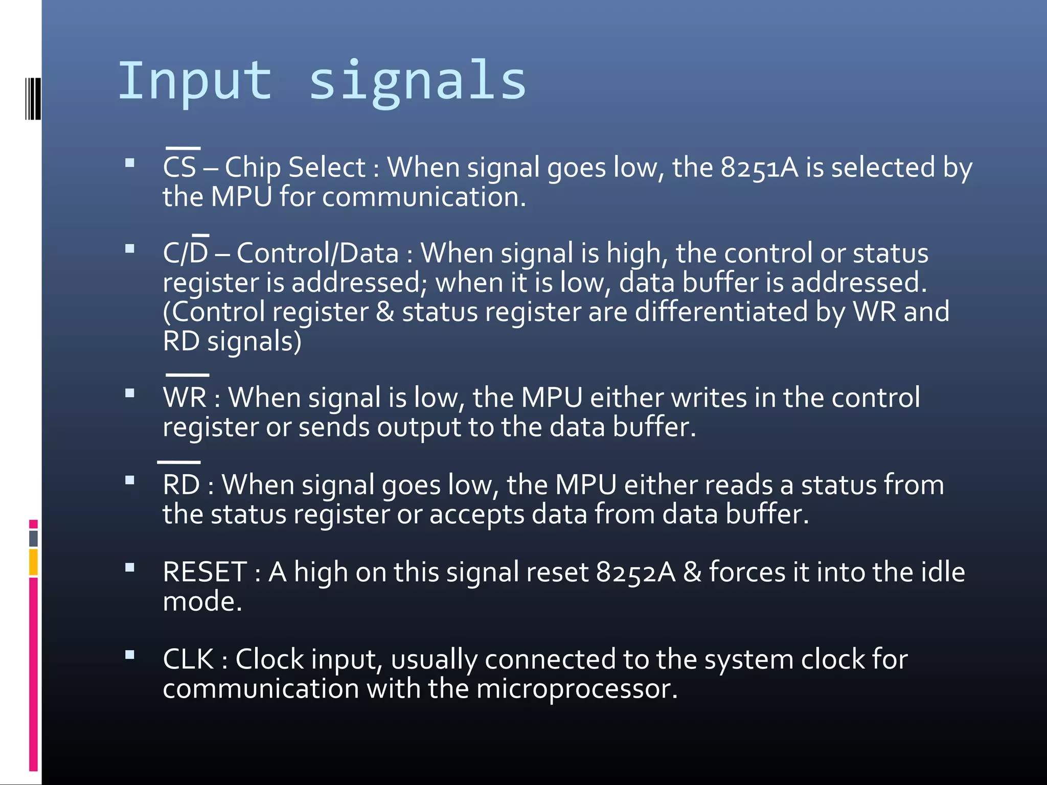 Input signals
 CS – Chip Select : When signal goes low, the 8251A is selected by
the MPU for communication.
 C/D – Control/Data : When signal is high, the control or status
register is addressed; when it is low, data buffer is addressed.
(Control register & status register are differentiated by WR and
RD signals)
 WR : When signal is low, the MPU either writes in the control
register or sends output to the data buffer.
 RD : When signal goes low, the MPU either reads a status from
the status register or accepts data from data buffer.
 RESET : A high on this signal reset 8252A & forces it into the idle
mode.
 CLK : Clock input, usually connected to the system clock for
communication with the microprocessor.
 