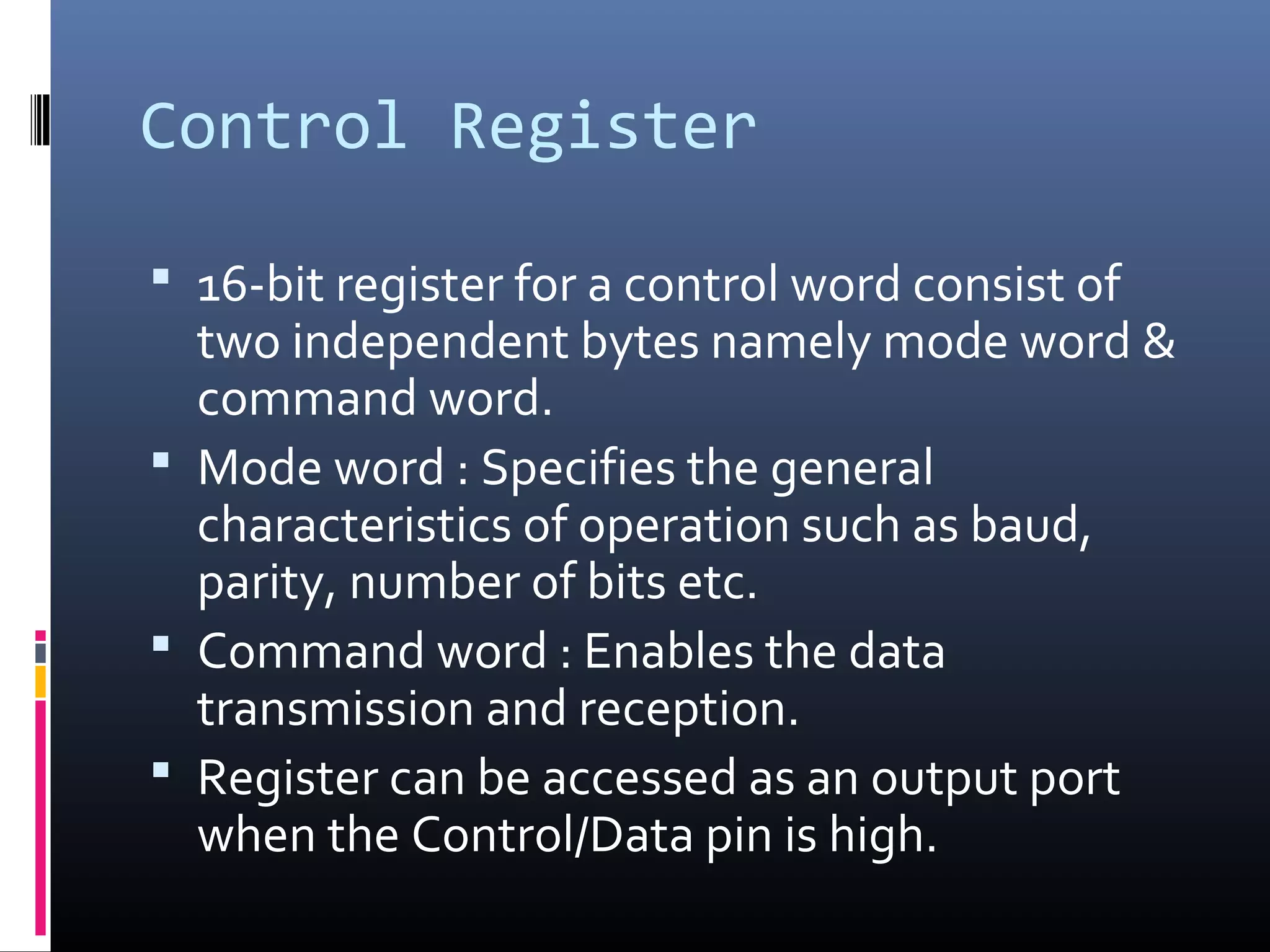 Control Register
 16-bit register for a control word consist of
two independent bytes namely mode word &
command word.
 Mode word : Specifies the general
characteristics of operation such as baud,
parity, number of bits etc.
 Command word : Enables the data
transmission and reception.
 Register can be accessed as an output port
when the Control/Data pin is high.
 