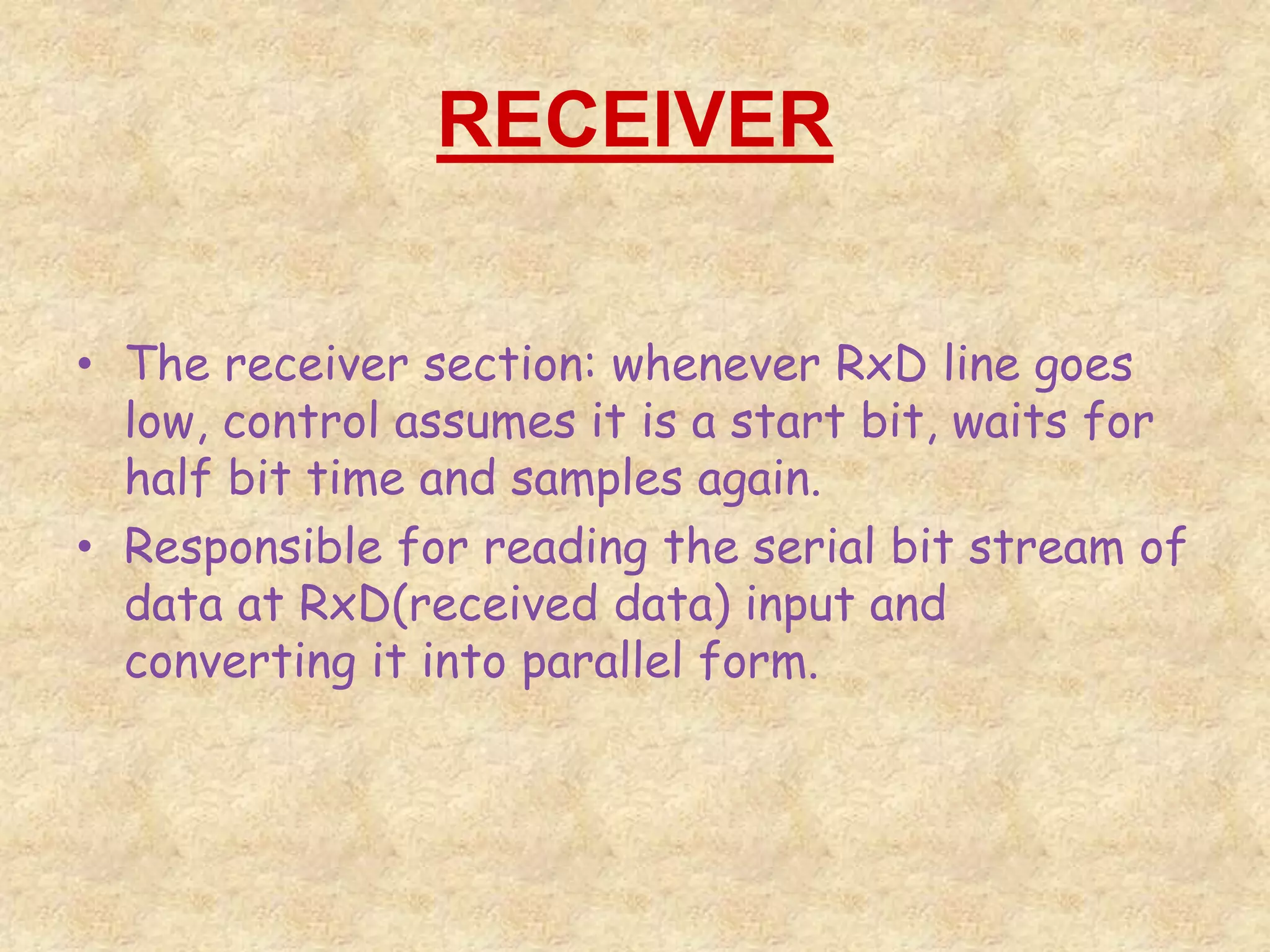 RECEIVER
• The receiver section: whenever RxD line goes
low, control assumes it is a start bit, waits for
half bit time and samples again.
• Responsible for reading the serial bit stream of
data at RxD(received data) input and
converting it into parallel form.
 