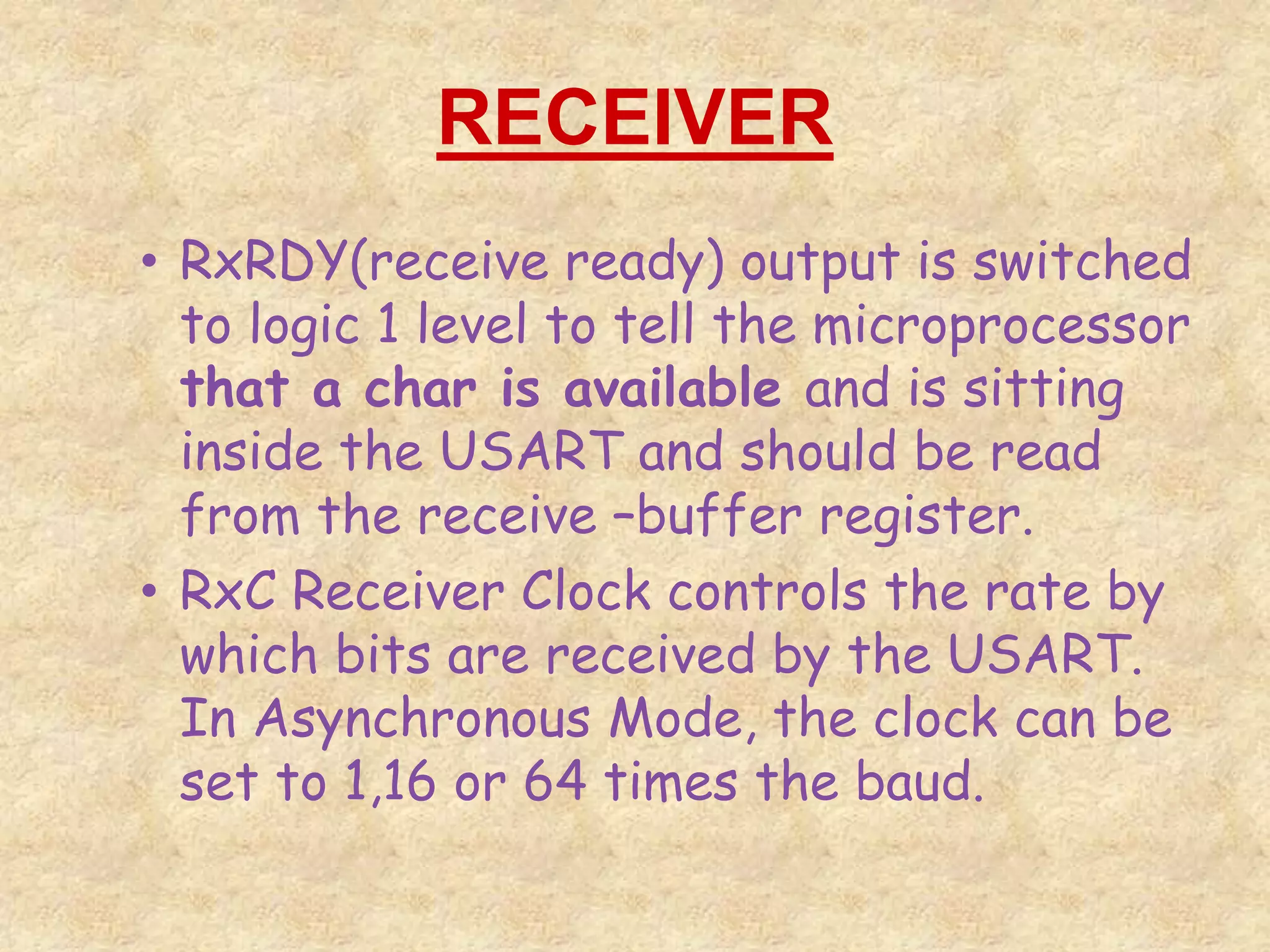 RECEIVER
• RxRDY(receive ready) output is switched
to logic 1 level to tell the microprocessor
that a char is available and is sitting
inside the USART and should be read
from the receive –buffer register.
• RxC Receiver Clock controls the rate by
which bits are received by the USART.
In Asynchronous Mode, the clock can be
set to 1,16 or 64 times the baud.
 