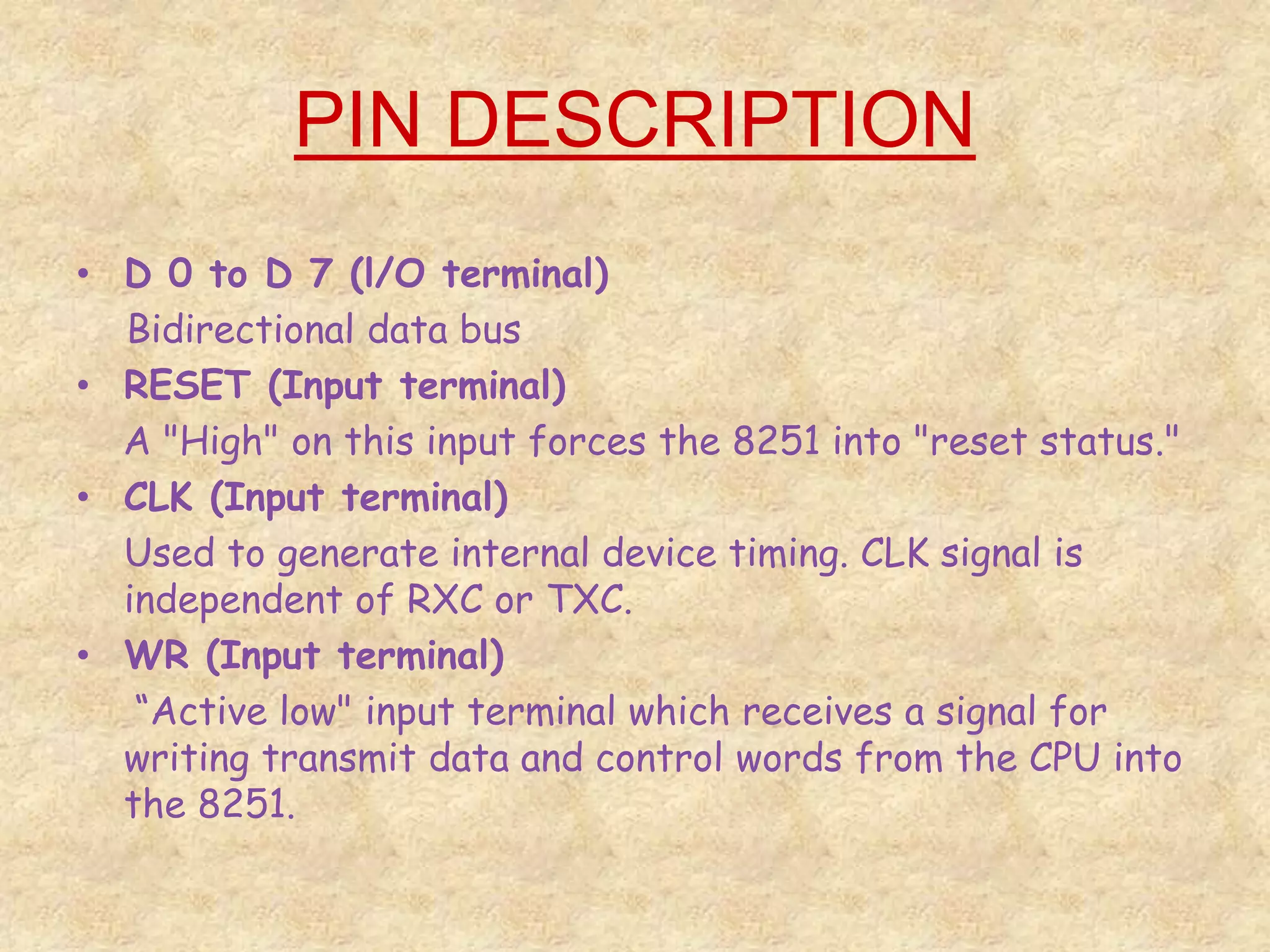 PIN DESCRIPTION
• D 0 to D 7 (l/O terminal)
Bidirectional data bus
• RESET (Input terminal)
A "High" on this input forces the 8251 into "reset status."
• CLK (Input terminal)
Used to generate internal device timing. CLK signal is
independent of RXC or TXC.
• WR (Input terminal)
“Active low" input terminal which receives a signal for
writing transmit data and control words from the CPU into
the 8251.
 