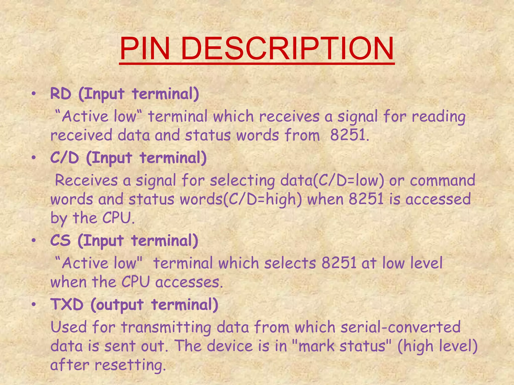 PIN DESCRIPTION
• RD (Input terminal)
“Active low“ terminal which receives a signal for reading
received data and status words from 8251.
• C/D (Input terminal)
Receives a signal for selecting data(C/D=low) or command
words and status words(C/D=high) when 8251 is accessed
by the CPU.
• CS (Input terminal)
“Active low" terminal which selects 8251 at low level
when the CPU accesses.
• TXD (output terminal)
Used for transmitting data from which serial-converted
data is sent out. The device is in "mark status" (high level)
after resetting.
 