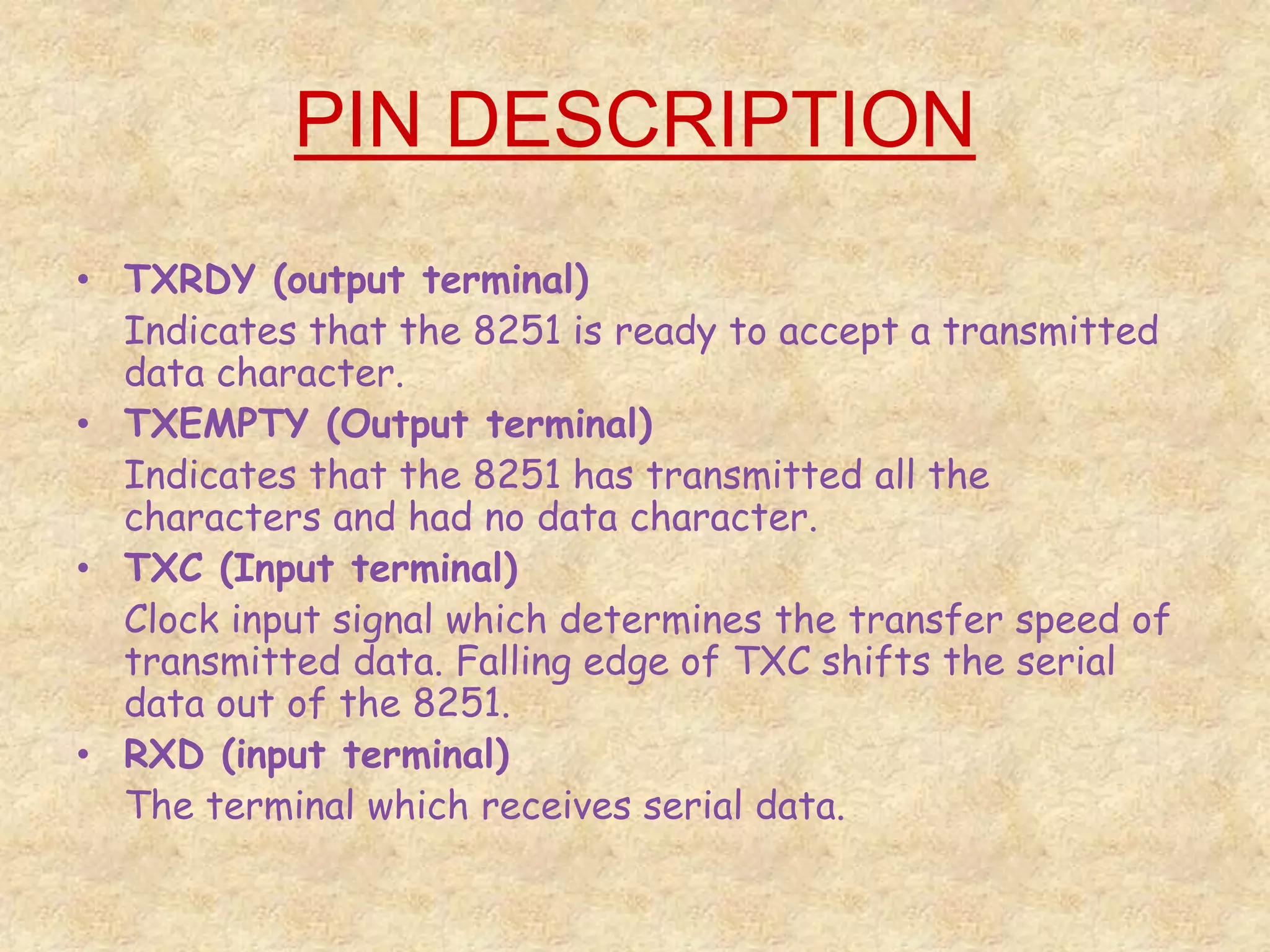 PIN DESCRIPTION
• TXRDY (output terminal)
Indicates that the 8251 is ready to accept a transmitted
data character.
• TXEMPTY (Output terminal)
Indicates that the 8251 has transmitted all the
characters and had no data character.
• TXC (Input terminal)
Clock input signal which determines the transfer speed of
transmitted data. Falling edge of TXC shifts the serial
data out of the 8251.
• RXD (input terminal)
The terminal which receives serial data.
 