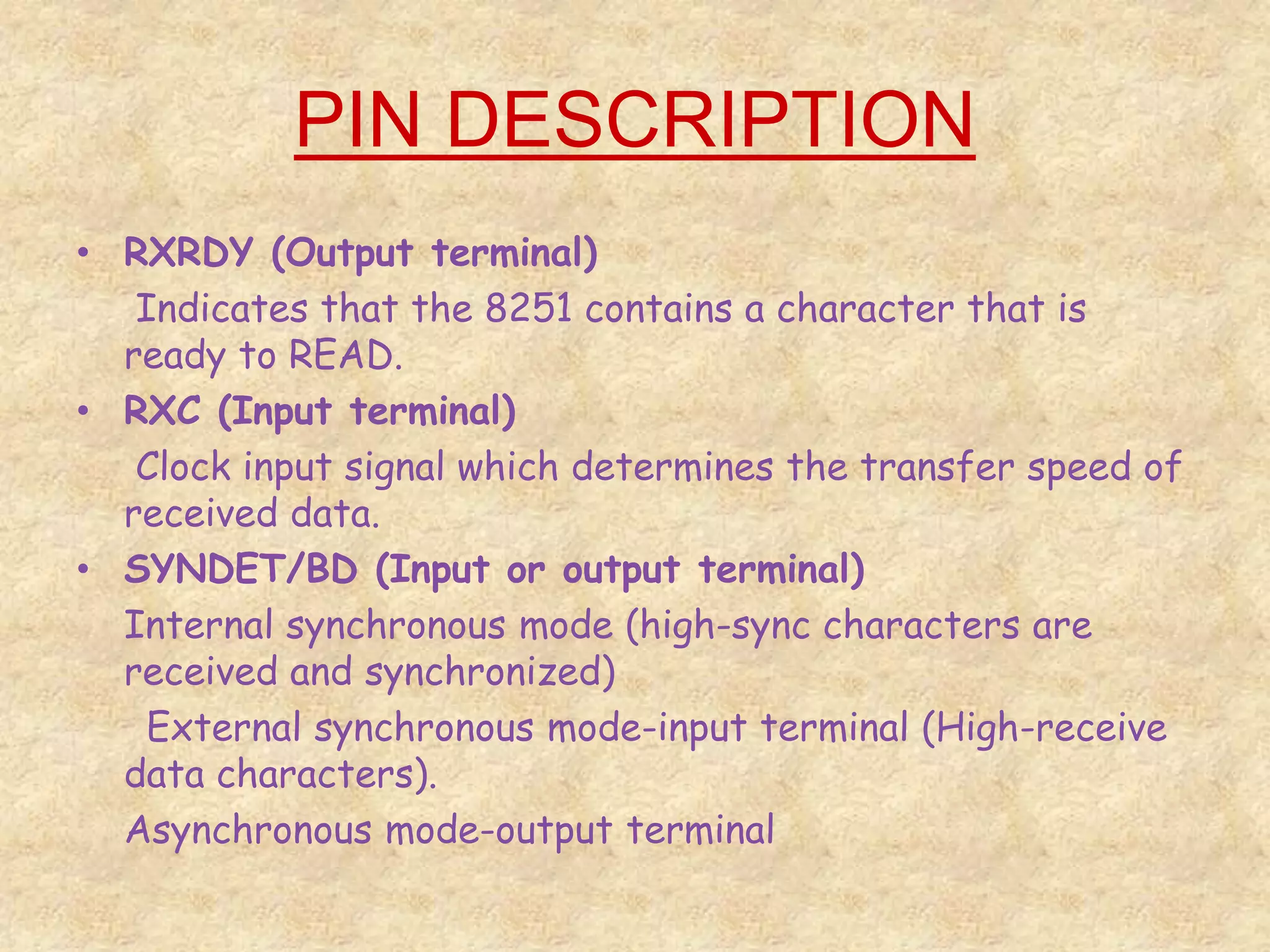 PIN DESCRIPTION
• RXRDY (Output terminal)
Indicates that the 8251 contains a character that is
ready to READ.
• RXC (Input terminal)
Clock input signal which determines the transfer speed of
received data.
• SYNDET/BD (Input or output terminal)
Internal synchronous mode (high-sync characters are
received and synchronized)
External synchronous mode-input terminal (High-receive
data characters).
Asynchronous mode-output terminal
 