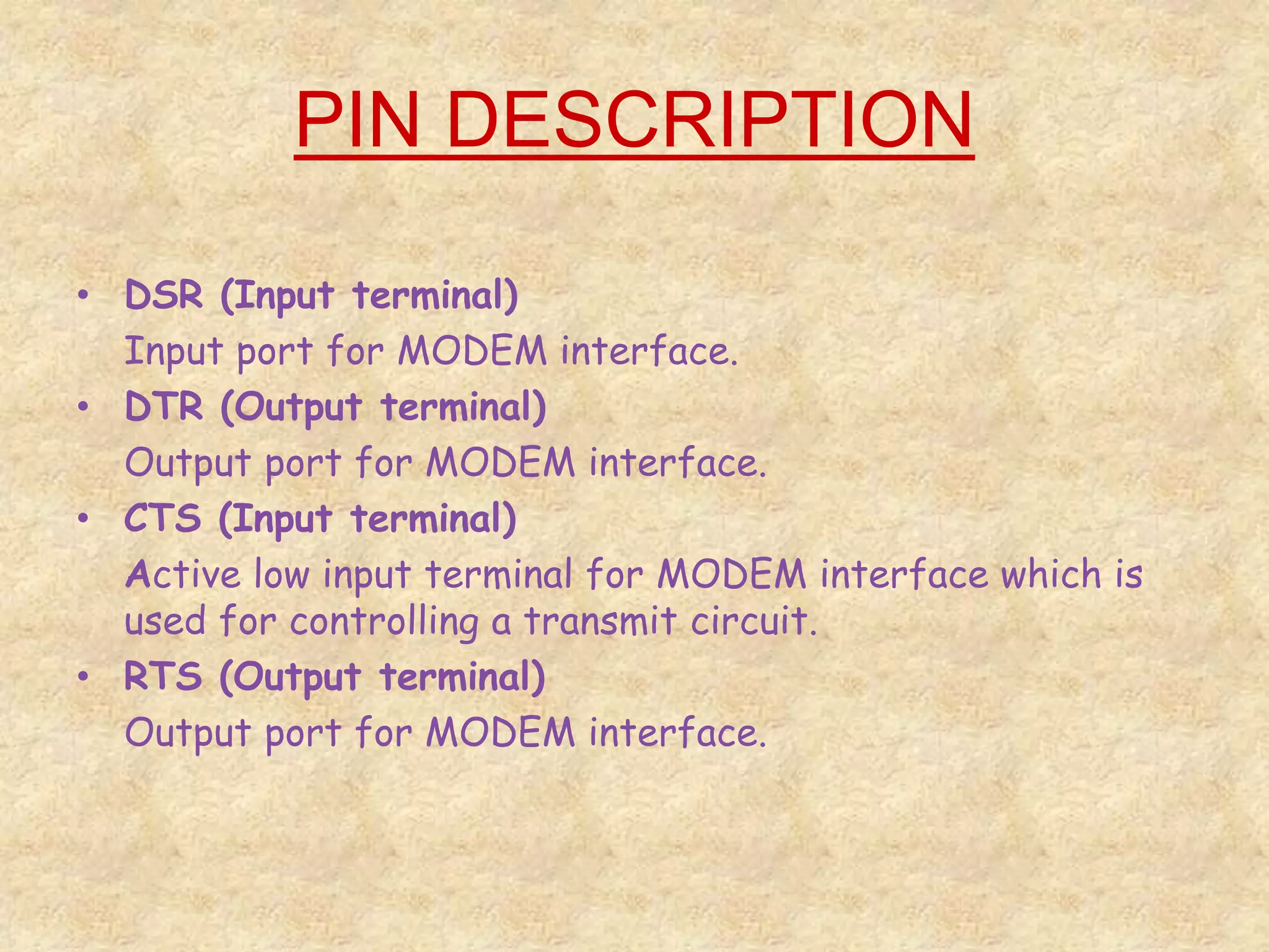 PIN DESCRIPTION
• DSR (Input terminal)
Input port for MODEM interface.
• DTR (Output terminal)
Output port for MODEM interface.
• CTS (Input terminal)
Active low input terminal for MODEM interface which is
used for controlling a transmit circuit.
• RTS (Output terminal)
Output port for MODEM interface.
 