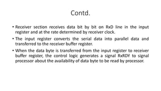 Contd.
• Receiver section receives data bit by bit on RxD line in the input
register and at the rate determined by receiver clock.
• The input register converts the serial data into parallel data and
transferred to the receiver buffer register.
• When the data byte is transferred from the input register to receiver
buffer register, the control logic generates a signal RxRDY to signal
processor about the availability of data byte to be read by processor.
 