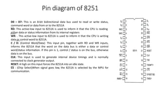 Pin diagram of 8251
D0 – D7: This is an 8-bit bidirectional data bus used to read or write status,
command word or data from or to the 8251A
RD: This active-low input to 8251A is used to inform it that the CPU is reading
either data or status information from its internal registers
WR: . This active-low input to 8251A is used to inform it that the CPU is writing
data or control word to 8251A.
C / D: (Control Word/Data): This input pin, together with RD and WR inputs,
informs the 8251A that the word on the data bus is either a data or control
word/status information. If this pin is 1, control / status is on the bus, otherwise
data is on the bus.
CLK: This input is used to generate internal device timings and is normally
connected to clock generator output.
RESET: A high on this input forces the 8251A into an idle state.
CS : (Chip Select)When signal goes low, the 8251A is selected by the MPU for
communication.
 