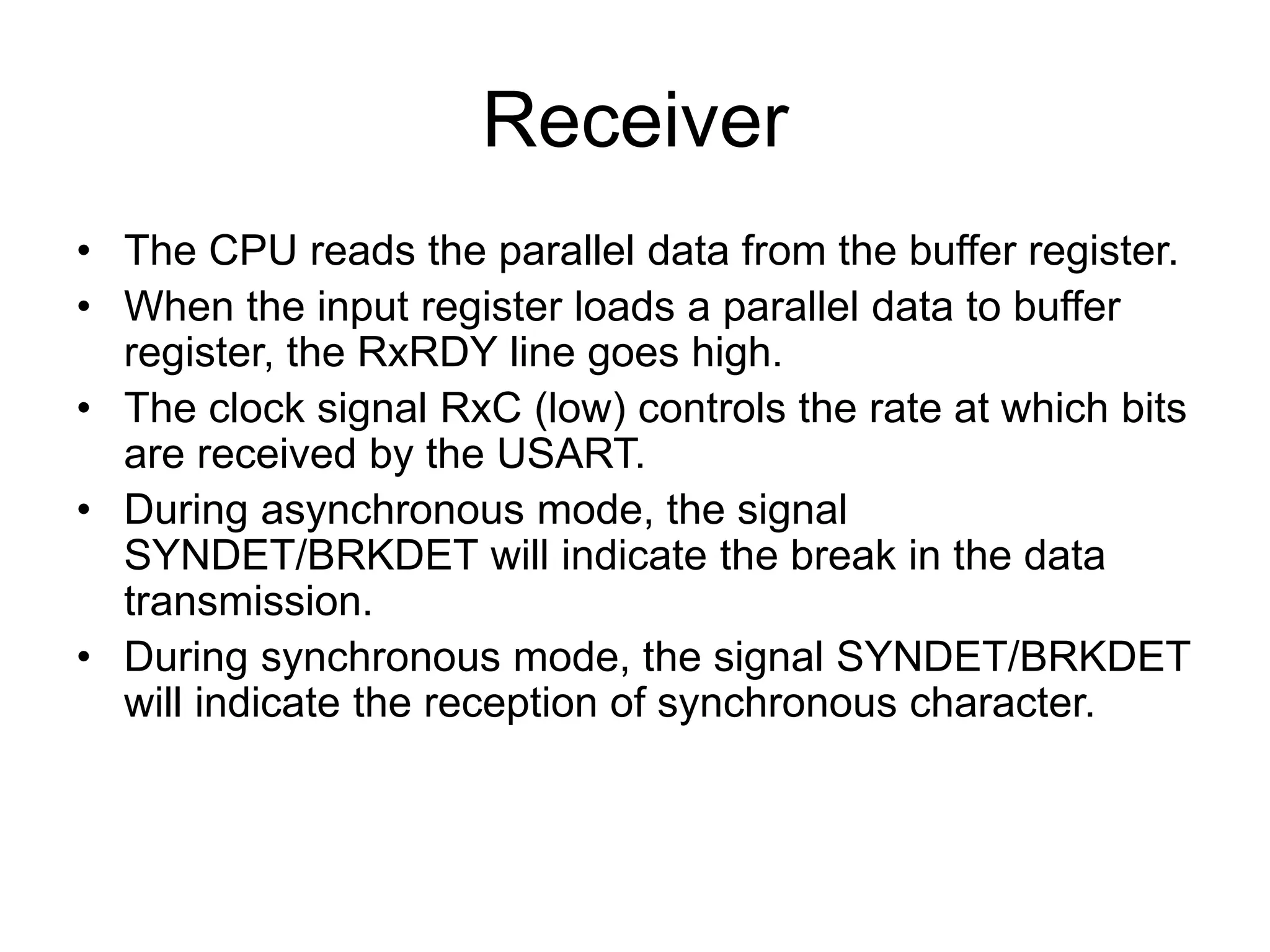 Receiver
• The CPU reads the parallel data from the buffer register.
• When the input register loads a parallel data to buffer
register, the RxRDY line goes high.
• The clock signal RxC (low) controls the rate at which bits
are received by the USART.
• During asynchronous mode, the signal
SYNDET/BRKDET will indicate the break in the data
transmission.
• During synchronous mode, the signal SYNDET/BRKDET
will indicate the reception of synchronous character.
 