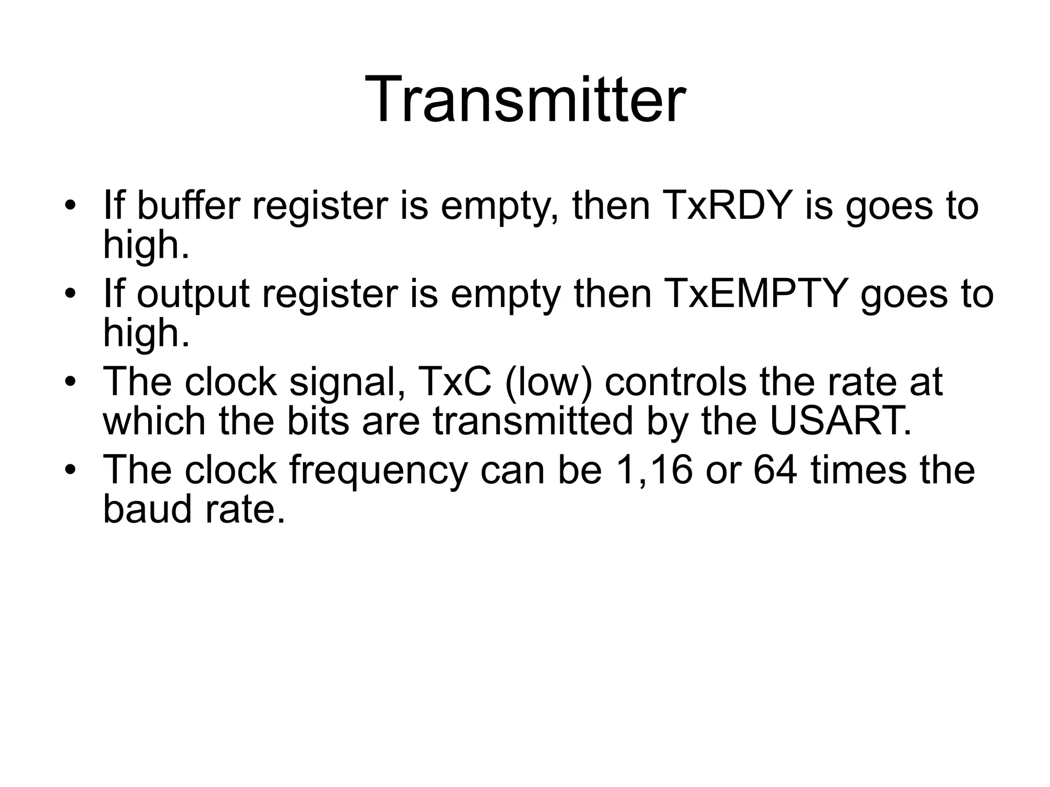 Transmitter
• If buffer register is empty, then TxRDY is goes to
high.
• If output register is empty then TxEMPTY goes to
high.
• The clock signal, TxC (low) controls the rate at
which the bits are transmitted by the USART.
• The clock frequency can be 1,16 or 64 times the
baud rate.
 