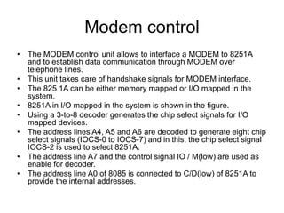 Modem control
• The MODEM control unit allows to interface a MODEM to 8251A
and to establish data communication through MODEM over
telephone lines.
• This unit takes care of handshake signals for MODEM interface.
• The 825 1A can be either memory mapped or I/O mapped in the
system.
• 8251A in I/O mapped in the system is shown in the figure.
• Using a 3-to-8 decoder generates the chip select signals for I/O
mapped devices.
• The address lines A4, A5 and A6 are decoded to generate eight chip
select signals (IOCS-0 to IOCS-7) and in this, the chip select signal
IOCS-2 is used to select 8251A.
• The address line A7 and the control signal IO / M(low) are used as
enable for decoder.
• The address line A0 of 8085 is connected to C/D(low) of 8251A to
provide the internal addresses.
 
