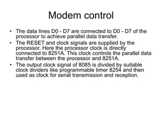 Modem control
• The data lines D0 - D7 are connected to D0 - D7 of the
processor to achieve parallel data transfer.
• The RESET and clock signals are supplied by the
processor. Here the processor clock is directly
connected to 8251A. This clock controls the parallel data
transfer between the processor and 8251A.
• The output clock signal of 8085 is divided by suitable
clock dividers like programmable timer 8254 and then
used as clock for serial transmission and reception.
 