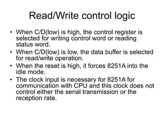 Read/Write control logic
• When C/D(low) is high, the control register is
selected for writing control word or reading
status word.
• When C/D(low) is low, the data buffer is selected
for read/write operation.
• When the reset is high, it forces 8251A into the
idle mode.
• The clock input is necessary for 8251A for
communication with CPU and this clock does not
control either the serial transmission or the
reception rate.
 