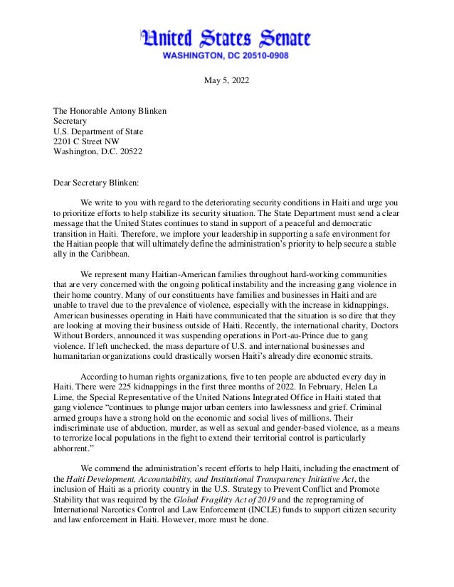 May 5, 2022
The Honorable Antony Blinken
Secretary
U.S. Department of State
2201 C Street NW
Washington, D.C. 20522
Dear Secretary Blinken:
We write to you with regard to the deteriorating security conditions in Haiti and urge you
to prioritize efforts to help stabilize its security situation. The State Department must send a clear
message that the United States continues to stand in support of a peaceful and democratic
transition in Haiti. Therefore, we implore your leadership in supporting a safe environment for
the Haitian people that will ultimately define the administration’s priority to help secure a stable
ally in the Caribbean.
We represent many Haitian-American families throughout hard-working communities
that are very concerned with the ongoing political instability and the increasing gang violence in
their home country. Many of our constituents have families and businesses in Haiti and are
unable to travel due to the prevalence of violence, especially with the increase in kidnappings.
American businesses operating in Haiti have communicated that the situation is so dire that they
are looking at moving their business outside of Haiti. Recently, the international charity, Doctors
Without Borders, announced it was suspending operations in Port-au-Prince due to gang
violence. If left unchecked, the mass departure of U.S. and international businesses and
humanitarian organizations could drastically worsen Haiti’s already dire economic straits.
According to human rights organizations, five to ten people are abducted every day in
Haiti. There were 225 kidnappings in the first three months of 2022. In February, Helen La
Lime, the Special Representative of the United Nations Integrated Office in Haiti stated that
gang violence “continues to plunge major urban centers into lawlessness and grief. Criminal
armed groups have a strong hold on the economic and social lives of millions. Their
indiscriminate use of abduction, murder, as well as sexual and gender-based violence, as a means
to terrorize local populations in the fight to extend their territorial control is particularly
abhorrent.”
We commend the administration’s recent efforts to help Haiti, including the enactment of
the Haiti Development, Accountability, and Institutional Transparency Initiative Act, the
inclusion of Haiti as a priority country in the U.S. Strategy to Prevent Conflict and Promote
Stability that was required by the Global Fragility Act of 2019 and the reprograming of
International Narcotics Control and Law Enforcement (INCLE) funds to support citizen security
and law enforcement in Haiti. However, more must be done.
 