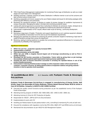  TPM (Total Product Management) implementation for monitoring Product age at Distribution as well as at retail
stages and report status to Sr. Management.
 Handling consumer / customer concerns at market, Distribution in effective manner to sort out the concerns and
take corrective actions at plant level.
 Identifying assignable and chronic causes by the use of latest analysis techniques for eliminating wastages while
enhancing plant efficiency and productivity.
 Reviewing the operational practices, & advising on system & process changes for qualitative improvement &
energy conservation. Managing the safety in the plant and minimizing accidents/ losses.
 Liaising with external agencies & concerned Govt. Authorities for Ministrio de commercio, Inadec ,Ambeant etc to
ensure compliance to the requisite rules & regulations & obtaining the clearances & approvals.
 Instrumental in implementation of PET recycle, effluent water reuse for farming , community development.
 Manpower:-
 Motivating a large team of Quality / Production and support departments so as to optimise equipment utilization
ensuring availability of associates round the clock as per the breakdown requirements.
 Managing the assembly line workmen for achieving the periodic production targets & maintaining a high level of
quality & discipline amongst them across the department.
 Mentoring, leading & training taskforce to escalate their productivity & operational efficiencies for increasing the
productivity & profitability of the organization
Significant Achievements;
► Within two year line , production capacity increased 300%
► Implementation of HACCP
► Plant documentation set for ISO 22000.
► Within two year AFBL is Angolas Second largest unit of beverage manufacturing as well as First in
quality of product.
► Developed the QA function associates on Presentation, Trainer skills by giving them on job trainings
Successfully initiated material yield improvement task by process optimization.
► Assisted the team of Process Executives successful in arresting the repeated failures in one of the
product Quality parameters.
► Instrumental in reducing finished product wastage at online inspection station which would lead to
customer / consumer concerns, by taking special actions at inspection stations and giving rewards /
incentive in kind to operation level associates
10 Jun2009-March 2014 Q C Executive with Pushpam Foods & Beverages
Pvt.Ltd.Pune
Pushpam Foods & Beverages Pvt.Ltd.Pune is engaged in manufacturing of Energy Drinks, Soft
Drinks, Sugar Free Beverages Of Zydus Wellness, Vitamin Based Flavored Water BLUE & Juices in
Cans & Pet Bottles. Company is HACCP & ISO 22000 Certified.
 Executed the quality control functions during production as per the established norms of the Pushpam
Foods & Beverages.
 Attending training program of HACCP, ISO: 9000-2000, ISO: 14001 & ISO: 18001 etc.
 Attending training In China for PET Production & Quality.
 Responsible for HACCP , GMP & GLP & its Documentation.
 Implementation & work with 5’S’
 Handling pre Pasteurization & post pasteurization units, controlling & maintaining PU units at both end.
 Ensured the compliance with regulatory norms like PFA-1954, W&M-1977 and MPCB norms at Unit level.
 Maintained the documentation as per HACCP & ISO Management System.
 