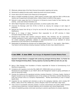  Effectively collected data of the Plant Chemical Consumption regarding cost saving.
 Maintained & updated the daily quality related documents and process analysis.
 Known about auto PLC based Juices Pasteurizer & Homogenizer.
 Being a complete knowledge of process ( IDMC System) increases sugar yield from 96% to 98%.& also
reduces use of supporting as Activated Carbon, Hyflow (Diatom us Earth) & Filter papers.
 Reduced in water usage ratio from 5.2 lit/case to 3.4 lit/case by reuse of water for floor cleaning, crate
washing pump seal cooling & Domestics use.
 Skill of Batch Preparation within Quality parameters, to achieve quality index 100%
 Improved the Beverage yield from 97.6% to 98.2% by reducing the wastage at each stage of
production.
 Reduced the Caustic from 90 Kg to 72 Kg For one time CIP. By improving CIP programs & also Line
Modifications
 Being an In charge of Water Treatment Plant responsible for all WTP activities & Water
Consuption.Reduces Water Uses Ratio.
 Maintained the treated water standard continuous Alkanity, TDS, Hardness, Cl2, pH, Conductivity,
Turbidity sanitations of sand, carbon & others filters. Conducted online analysis of sugar, CO2 content,
net content packaging qualification validation & assurances.Sanitized as per standard of various
equipments & cross examined by microbiological analysis.
 Responsible for Packaging line activities such as Pasteurization Tunnel , X – Ray rejector , Date Coders ,
Tray Packer & all line activities including manpower handling ,FG stock ,Raw material stock etc…
5 Jan 2008 - 5 June 2009 Plant Manager In Aquatech Crystal Waters Pune
Aquatech Crystal Waters is engaged with producing packaged Drinking Water. Co Packer for
Foster Packaged Drinking Water. Having capacity of producing PDW one lack Lits. per day
 Being a Plant Manager from Foundation of Factory responsible for Erection & Commissioning of all
Machinery & equipments.
 Compliance with regulatory norms like FDA, W&M-1977, MPCB & BIS norms at Unit level.
Maintained the documentation as per HACCP ,BIS & ISO Management System & gating certification of
same by facing their audits.
 Oversaw the auditing all the operational activities including Production, In-Process, Quality, Packing &
Dispatch functions as per the established norms of the company at Third Party, Contract Manufacturing
Units and In-house Units as a Company’s Representative. Monthly benchmarking to track in-market
Quality Rank
 Inspected the raw materials bulk chemicals as well as the packaging materials, which includes PET
Bottles, Labels, Shrink Film, Molded Jars, Cartons /Shippers made from Kraft Paper, Bopp Tapes .
 Track record of successfully executing projects in process improvements and quality related activities
involving resource planning, in-process inspection and co-ordination with internal departments.
 History of establishing process control plan according to customer specifications & company objectives.
 