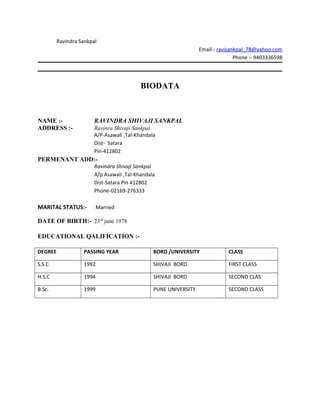 Ravindra Sankpal
Email:- ravisankpal_78@yahoo.com
Phone :- 9403336598
BIODATA
NAME :- RAVINDRA SHIVAJI SANKPAL
ADDRESS :- Ravinra Shivaji Sankpal
A/P-Asawali ,Tal-Khandala
Dist- Satara
Pin-412802
PERMENANT ADD:-
Ravindra Shivaji Sankpal
A/p Asawali ,Tal-Khandala
Dist-Satara Pin 412802
Phone-02169-276333
MARITAL STATUS:- Married
DATE OF BIRTH:- 23rd
june 1978
EDUCATIONAL QALIFICATION :-
DEGREE PASSING YEAR BORD /UNIVERSITY CLASS
S.S.C 1992 SHIVAJI BORD FIRST CLASS
H.S.C 1994 SHIVAJI BORD SECOND CLAS
B.Sc. 1999 PUNE UNIVERSITY SECOND CLASS
 