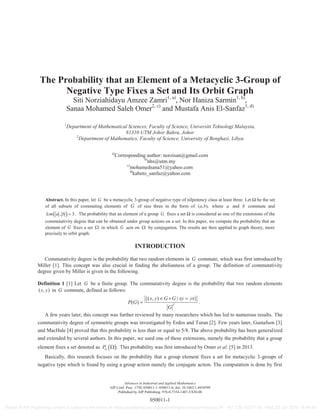 The Probability that an Element of a Metacyclic 3-Group of
Negative Type Fixes a Set and Its Orbit Graph
Siti Norziahidayu Amzee Zamri1, a)
, Nor Haniza Sarmin1, b)
,
Sanaa Mohamed Saleh Omer2, c)
and Mustafa Anis El-Sanfaz1, d)
1
Department of Mathematical Sciences, Faculty of Science, Universiti Teknologi Malaysia,
81310 UTM Johor Bahru, Johor
2
Department of Mathematics, Faculty of Science, University of Benghazi, Libya
a)
Corresponding author: norzisan@gmail.com
b)
nhs@utm.my
c)
mohamedsana51@yahoo.com
d)
kabeto_sanfaz@yahoo.com
Abstract. In this paper, let G be a metacyclic 3-group of negative type of nilpotency class at least three. Let Ω be the set
of all subsets of commuting elements of G of size three in the form of ( , ),a b where a and b commute and
, 3lcm a b . The probability that an element of a group G fixes a set Ω is considered as one of the extensions of the
commutativity degree that can be obtained under group actions on a set. In this paper, we compute the probability that an
element of G fixes a set in which G acts on by conjugation. The results are then applied to graph theory, more
precisely to orbit graph.
INTRODUCTION
Commutativity degree is the probability that two random elements in G commute, which was first introduced by
Miller [1]. This concept was also crucial in finding the abelianness of a group. The definition of commutativity
degree given by Miller is given in the following.
Definition 1 [1] Let G be a finite group. The commutativity degree is the probability that two random elements
( , )x y in G commute, defined as follows:
2
{( , ) | }
( )
x y G G xy yx
P G
G
.
A few years later, this concept was further reviewed by many researchers which has led to numerous results. The
commutativity degree of symmetric groups was investigated by Erdos and Turan [2]. Few years later, Gustafson [3]
and MacHale [4] proved that this probability is less than or equal to 5/8. The above probability has been generalized
and extended by several authors. In this paper, we used one of these extensions, namely the probability that a group
element fixes a set denoted as .GP This probability was first introduced by Omer et al. [5] in 2013.
Basically, this research focuses on the probability that a group element fixes a set for metacyclic 3-groups of
negative type which is found by using a group action namely the conjugate action. The computation is done by first
Advances in Industrial and Applied Mathematics
AIP Conf. Proc. 1750, 050011-1–050011-6; doi: 10.1063/1.4954599
Published by AIP Publishing. 978-0-7354-1407-5/$30.00
050011-1
Reuse of AIP Publishing content is subject to the terms at: https://publishing.aip.org/authors/rights-and-permissions IP: 161.139.102.11 On: Wed, 22 Jun 2016 16:49:48
 