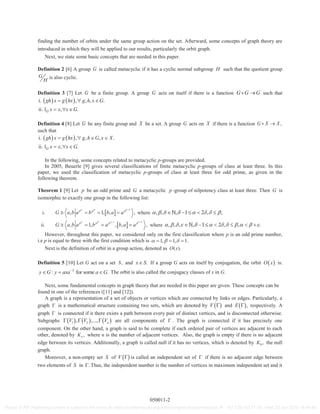 finding the number of orbits under the same group action on the set. Afterward, some concepts of graph theory are
introduced in which they will be applied to our results, particularly the orbit graph.
Next, we state some basic concepts that are needed in this paper.
Definition 2 [6] A group G is called metacyclic if it has a cyclic normal subgroup H such that the quotient group
G
H
is also cyclic.
Definition 3 [7] Let G be a finite group. A group G acts on itself if there is a function G G G such that
i. , , , .
ii. 1 , .G
gh x g hx g h x G
x x x G
Definition 4 [8] Let G be any finite group and X be a set. A group G acts on X if there is a function ,G X X
such that
i. , , , .
ii. 1 , .G
gh x g hx g h G x X
x x x G
In the following, some concepts related to metacyclic p-groups are provided.
In 2005, Beuerle [9] gives several classifications of finite metacyclic p-groups of class at least three. In this
paper, we used the classification of metacyclic p-groups of class at least three for odd prime, as given in the
following theorem.
Theorem 1 [9] Let p be an odd prime and G a metacyclic p -group of nilpotency class at least three. Then G is
isomorphic to exactly one group in the following list:
i. , 1, , ,p p p
G a b a b b a a where , , , 1 2 , ;, 1, 111
ii. , 1, , , ,p p p p
G a b a b a b a a where , , , , 1 2 , , ., 11, 111
However, throughout this paper, we considered only on the first classification where p is an odd prime number,
i.e p is equal to three with the first condition which is 1, 1, 1.
Next is the definition of orbit in a group action, denoted as ( ).O x
Definition 5 [10] Let G act on a set ,S and .x S If a group G acts on itself by conjugation, the orbit O x is:
1
: for some .y G y axa a G The orbit is also called the conjugacy classes of x in G.
Next, some fundamental concepts in graph theory that are needed in this paper are given. These concepts can be
found in one of the references ([11] and [12]).
A graph is a representation of a set of objects or vertices which are connected by links or edges. Particularly, a
graph is a mathematical structure containing two sets, which are denoted by V and ,E respectively. A
graph is connected if it there exists a path between every pair of distinct vertices, and is disconnected otherwise.
Subgraphs 1 2, ,..., nV V V are all components of . The graph is connected if it has precisely one
component. On the other hand, a graph is said to be complete if each ordered pair of vertices are adjacent to each
other, denoted by ,nK where n is the number of adjacent vertices. Also, the graph is empty if there is no adjacent
edge between its vertices. Additionally, a graph is called null if it has no vertices, which is denoted by 0 ,K the null
graph.
Moreover, a non-empty set S of V is called an independent set of if there is no adjacent edge between
two elements of S in . Thus, the independent number is the number of vertices in maximum independent set and it
050011-2
Reuse of AIP Publishing content is subject to the terms at: https://publishing.aip.org/authors/rights-and-permissions IP: 161.139.102.11 On: Wed, 22 Jun 2016 16:49:48
 