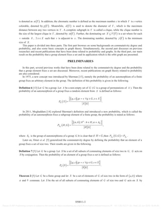 is denoted as . In addition, the chromatic number is defined as the maximum number c in which is c-vertex
colorable, denoted by . Meanwhile, d is used to denote the diameter of , which is the maximum
distance between any two vertices in . A complete subgraph in is called a clique, while the clique number is
the size of the largest clique in , denoted by . Further, the dominating set X V is a set where for each
v outside X , x X such that v is adjacent to x . The dominating number, denoted by is the minimum
size of .X
This paper is divided into three parts. The first part browses on some backgrounds on commutativity degree and
probability, and also some basic concepts in graph theory. Simultaneously, the second part discusses on previous
researches and recent publications that have been done related to probability and graphs. In the third part, our main
result on the probability that a group element fixes a set and its application which is the orbit graph are presented.
PRELIMINARIES
In this part, several previous works that have been done related to the commutativity degree and the probability
that a group element fixes a set are discussed. Moreover, recent publications on graph theory related to probability
are also considered.
In 1975, a new concept was introduced by Sherman [13], namely the probability of an automorphism of a finite
group fixes an arbitrary element in the group. The definition of this probability is given in the following.
Definition 6 [13] Let G be a group. Let X be a non-empty set of G (G is a group of permutations of X ). Then the
probability of an automorphism of a group fixes a random element from X is defined as follows:
, ,
.G
g x gx x g G x X
P X
X G
In 2011, Moghaddam [14] explored Sherman's definition and introduced a new probability, which is called the
probability of an automorphism fixes a subgroup element of a finite group, the probability is stated as follows:
, | : ,
, ,G
G
A
h h h H A
P H G
H G
where GA is the group of automorphisms of a group .G It is clear that if H G,then , .G GA AP G G P
Later on, Omer et al. [5] generalized the commutativity degree by defining the probability that an element of a
group fixes a set of size two. Their results are given in the following.
Definition 7 [5] Let G be a group. Let S be a set of all subsets of commuting elements of size two in ,G G acts on
S by conjugation. Then the probability of an element of a group fixes a set is defined as follows:
, ,
.G
g s gs s g G s S
P S
S G
Theorem 2 [5] Let G be a finite group and let X be a set of elements of G of size two in the form of ,a b where
a and b commute. Let S be the set of all subsets of commuting elements of G of size two and G acts on S by
050011-3
Reuse of AIP Publishing content is subject to the terms at: https://publishing.aip.org/authors/rights-and-permissions IP: 161.139.102.11 On: Wed, 22 Jun 2016 16:49:48
 