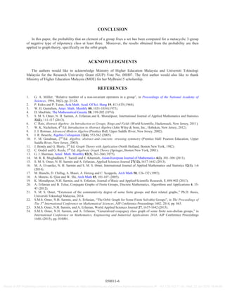 CONCLUSION
In this paper, the probability that an element of a group fixes a set has been computed for a metacyclic 3-group
of negative type of nilpotency class at least three. Moreover, the results obtained from the probability are then
applied to graph theory, specifically on the orbit graph.
ACKNOWLEDGMENTS
The authors would like to acknowledge Ministry of Higher Education Malaysia and Universiti Teknologi
Malaysia for the Research University Grant (GUP) Vote No. 08H07. The first author would also like to thank
Ministry of Higher Education Malaysia (MOE) for her MyBrain15 scholarship.
REFERENCES
1. G. A. Milller, “Relative number of a non-invariant operators in a group”, in Proceedings of the National Academy of
Sciences, 1994, 30(2), pp. 25-28.
2. P. Erdos and P. Turan, Acta Math. Acad. Of Sci. Hung 19, 413-435 (1968).
3. W. H. Gustafson, Amer. Math. Monthly 80, 1031-1034 (1973).
4. D. MacHale, The Mathematical Gazette 58, 199-202 (1974).
5. S. M. S. Omer, N. H. Sarmin, A. Erfanian and K. Moradipour, International Journal of Applied Mathematics and Statistics
32(2), 111-117 (2013).
6. C. Reis, Abstract Algebra: An Introduction to Groups, Rings and Fields (World Scientific, Hackensack, New Jersey, 2011).
7. W. K. Nicholson, 4th
Ed. Introduction to Abstract Algebra (John Wiley & Sons, Inc., Hoboken, New Jersey, 2012).
8. J. J. Rotman, Advanced Modern Algebra (Prentice Hall, Upper Saddle River, New Jersey, 2002).
9. J. R. Beuerle, Algebra Colloquium 12(4), 553-562 (2005).
10. F. M. Goodman, 2nd
Ed. Algebra: abstract and concrete: stressing symmetry (Prentice Hall/ Pearson Education, Upper
Saddle River, New Jersey, 2003).
11. J. Bondy and G. Murty, 5th
Ed. Graph Theory with Application (North Holland, Boston New York, 1982).
12. C. Godsil and G. Royle, 5th
Ed. Algebraic Graph Theory (Springer, Boston New York, 2001).
13. G. J. Sherman, Amer. Math. Monthly 82(3), 261-264 (1975).
14. M. R. R. Moghaddam, F. Saeedi and E. Khamseh, Asian-European Journal of Mathematics 4(2), 301–308 (2011).
15. S. M. S. Omer, N. H. Sarmin and A. Erfanian, Applied Sciences Journal 27(12), 1637-1642 (2013).
16. M. A. El-sanfaz, N. H. Sarmin and S. M. S. Omer, International Journal of Applied Mathematics and Statistics 52(1), 1-6
(2014).
17. M. Bianchi, D. Chillag, A. Mauri, A. Herzog and C. Scoppola, Arch Math 58, 126-132 (1992).
18. A. Moreto, G. Qian and W. Shi, Arch Math 85, 101-107 (2005).
19. K. Moradipour, N.H. Sarmin, and A. Erfanian, Journal of Basic and Applied Scientific Research, 3, 898-902 (2013).
20. A. Erfanian and B. Tolue, Conjugate Graphs of Finite Groups, Discrete Mathematics, Algorithms and Applications 4, 35-
43 (2012).
21. S. M. S. Omer, “Extension of the commutativity degree of some finite groups and their related graphs,” Ph.D. thesis,
Universiti Teknologi Malaysia, 2014.
22. S.M.S. Omer, N.H. Sarmin, and A. Erfanian, “The Orbit Graph for Some Finite Solvable Groups”, in The Proceedings of
The 3rd
International Conference on Mathematical Sciences, AIP Conference Proceedings 1602, 2014, pp. 863.
23. S.M.S. Omer, N.H. Sarmin, and A. Erfanian, World Applied Sciences Journal 27, 1637-1642 (2013).
24. S.M.S. Omer, N.H. Sarmin, and A. Erfanian, “Generalized conjugacy class graph of some finite non-abelian groups,” in
International Conference on Mathematics, Engineering and Industrial Applications 2014, AIP Conference Proceedings
1660, (2015), pp. 010001.
050011-6
Reuse of AIP Publishing content is subject to the terms at: https://publishing.aip.org/authors/rights-and-permissions IP: 161.139.102.11 On: Wed, 22 Jun 2016 16:49:48
 