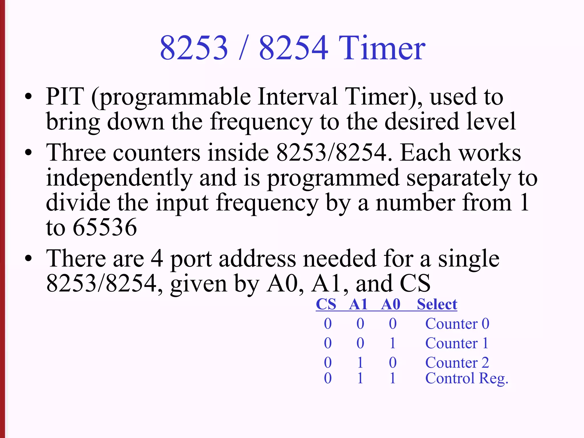 8253 / 8254 Timer
• PIT (programmable Interval Timer), used to
bring down the frequency to the desired level
• Three counters inside 8253/8254. Each works
independently and is programmed separately to
divide the input frequency by a number from 1
to 65536
• There are 4 port address needed for a single
8253/8254, given by A0, A1, and CS
CS A1 A0 Select
0 0 0 Counter 0
0 0 1 Counter 1
0 1 0 Counter 2
0 1 1 Control Reg.
 