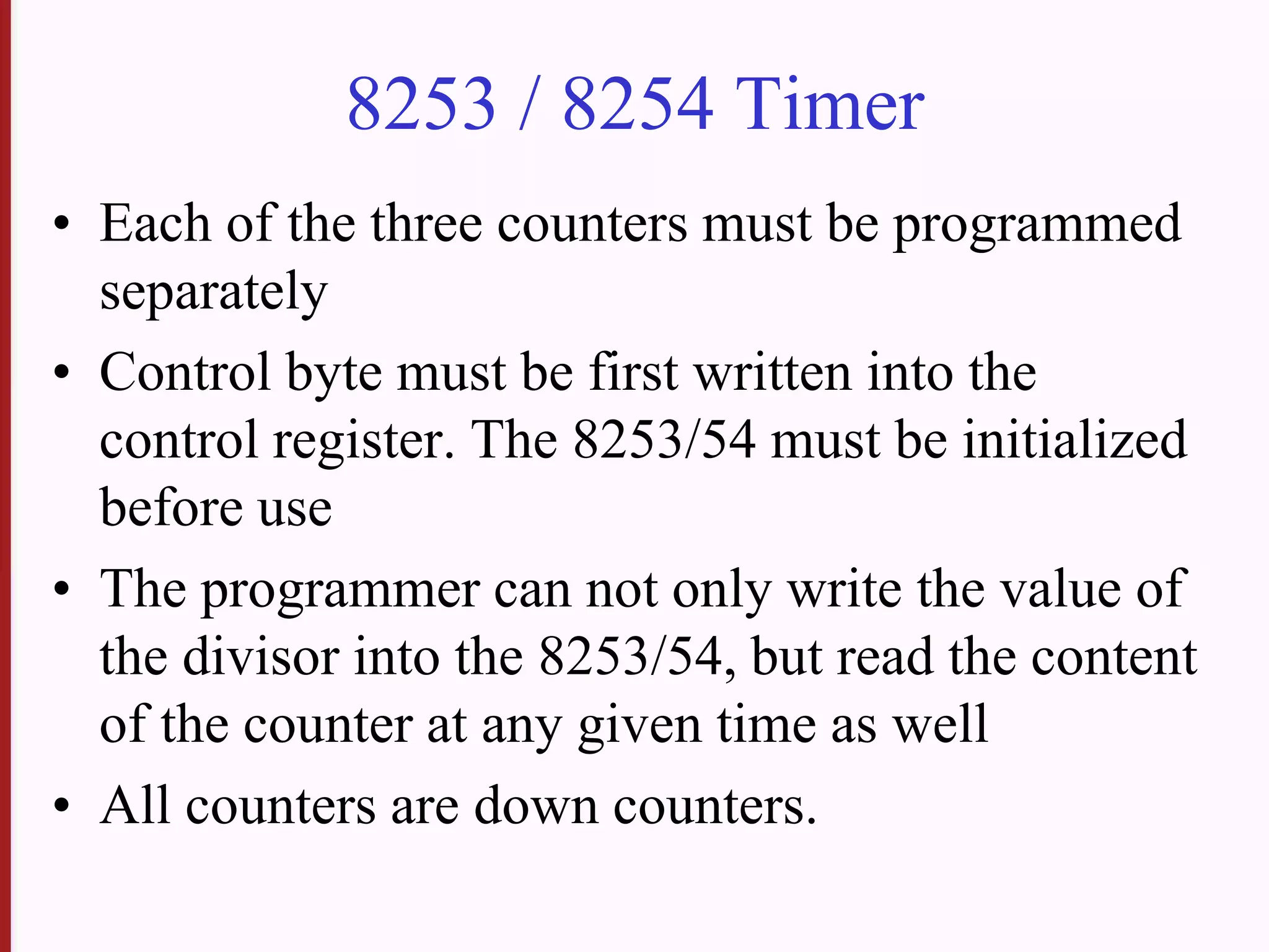 8253 / 8254 Timer
• Each of the three counters must be programmed
separately
• Control byte must be first written into the
control register. The 8253/54 must be initialized
before use
• The programmer can not only write the value of
the divisor into the 8253/54, but read the content
of the counter at any given time as well
• All counters are down counters.
 