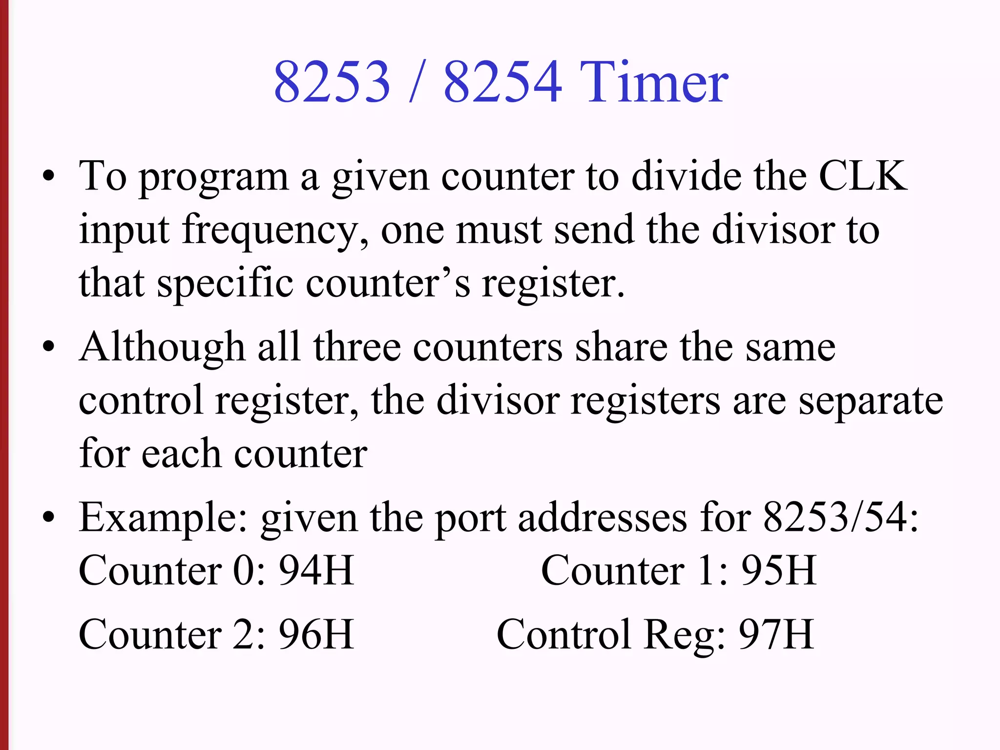 8253 / 8254 Timer
• To program a given counter to divide the CLK
input frequency, one must send the divisor to
that specific counter’s register.
• Although all three counters share the same
control register, the divisor registers are separate
for each counter
• Example: given the port addresses for 8253/54:
Counter 0: 94H Counter 1: 95H
Counter 2: 96H Control Reg: 97H
 