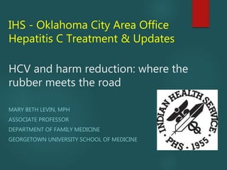 IHS - Oklahoma City Area Office
Hepatitis C Treatment & Updates
HCV and harm reduction: where the
rubber meets the road
MARY BETH LEVIN, MPH
ASSOCIATE PROFESSOR
DEPARTMENT OF FAMILY MEDICINE
GEORGETOWN UNIVERSITY SCHOOL OF MEDICINE
 