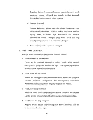 Kepaduan kelompok termasuk kemauan anggota kelompok untuk
menerima putusan kelompok dan apakah aktifitas kelompok
berdasarkan komitmen untuk tujuan bersama.
e. Suasana Kelompok
Suasana kelompok adalah nada dan situasi lingkungan yang
diciptakan oleh kelompok, misalnya apakah anggotanya bersaing,
tegang, sopan, bersahabat, loyo bersemangat atau antusias.
Menciptakan suasana kelompok yang positif adalah hal yang
sangat penting dilakukan oleh pemimpin kelompok.
f. Prosedur pengambilan keputusan kelompok
3. FASE –FASE KELOMPOK
Terdapat lima fase kelompok yang disepakati secara umum :
a. Fase Pembentukan atau Orientasi
Dalam fase ini kelompok menemukan dirinya. Mereka saling menguji
untuk perilaku yang dapat diterima dan tepat. Fase terjadinya pertukaran
informasi untuk menemukan aturan dasar.
b. Fase Konflik atau kekacauan
Selama fase ini anggota kelomok menempati posisi, kendali dan pengaruh.
Terdapat perebutan kepimpinanan dan meningkatnya kompetensi.
Pemimpinmenolong anggotanya dengan penugasan dan peranan.
c. Fase Kohesi atau penormalan
Peran dan norma dibuat dengan bergerak kearah konsensus dan objektif.
Mereka terbuka terhadap alternatif definisi dengan pandangan multipel.
d. Fase Bekerja atau berpenampilan
Anggota bekerja dengan keterlibatan penuh, banyak membuka diri dan
kesatuan menyelesaikan tugas
10
 