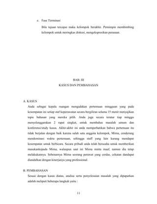 e. Fase Terminasi
Bila tujuan tercapai maka kelompok berakhir. Pemimpin membimbing
kelompok untuk meringkas diskusi, mengekspresikan perasaan.
BAB. III
KASUS DAN PEMBAHASAN
A. KASUS
Anda sebagai kepala ruangan mengadakan pertemuan mingguan yang pada
kesempatan ini setiap staf keperawatan secara bergiliran selama 15 menit menyajikan
topic bahasan yang mereka pilih. Anda juga secara teratur tiap minggu
menyelenggarakan 2 rapat singkat, untuk membahas masalah umum dan
konferensi/study kasus. Akhir-akhir ini anda memperhatikan bahwa pertemuan itu
tidak berjalan dengan baik karena salah satu anggota kelompok, Mirna, cenderung
mendominasi waktu pertemuan, sehingga staff yang lain kurang mendapat
kesempatan untuk berbicara. Secara pribadi anda telah berusaha untuk memberikan
masukankepada Mirna, walaupun saat ini Mirna minta maaf, namun dia tetap
melakukannya. Sebenarnya Mirna seorang perawat yang cerdas, cekatan dandapat
diandalkan dengan kinerjanya yang professional.
B. PEMBAHASAN
Sesuai dengan kasus diatas, analisa serta penyelesaian masalah yang dipaparkan
adalah meliputi beberapa langkah yaitu :
11
 