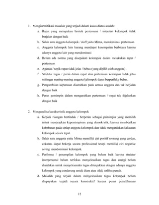 1. Mengidentifikasi masalah yang terjadi dalam kasus diatas adalah :
a. Rapat yang merupakan bentuk pertemuan / interaksi kelompok tidak
berjalan dengan baik
b. Salah satu anggota kelompok / staff yaitu Mirna, mendominasi pertemuan
c. Anggota kelompok lain kurang mendapat kesempatan berbicara karena
adanya anggota lain yang mendominasi
d. Belum ada norma yang disepakati kelompok dalam melakukan rapat /
pertemuan
e. Agenda / topik rapat tidak jelas / bebas (yang dipilih oleh anggota)
f. Struktur tugas / peran dalam rapat atau pertemuan kelompok tidak jelas
sehingga masing-masing anggota kelompok dapat berperilaku bebas.
g. Pengambilan keputusan diserahkan pada semua anggota dan tak berjalan
dengan baik
h. Peran pemimpin dalam mengarahkan pertemuan / rapat tak dijalankan
dengan baik
2. Menganalisa karakteristik anggota kelompok
a. Kepala ruangan bertindak / berperan sebagai pemimpin yang memilih
untuk menerapkan kepemimpinan yang demokratik, karena memberikan
kebebasan pada setiap anggota kelompok dan tidak mengarahkan kekuatan
kelompok secara tepat.
b. Salah satu anggota yaitu Mirna memiliki ciri positif seorang yang cerdas,
cekatan, dapat bekerja secara professional tetapi memiliki ciri negative
sering mendominasi kelompok.
c. Performa / penampilan kelompok yang belum baik karena struktur
interpersonal belum terfokus menyelesaikan tugas dan energi belum
diarahkan untuk menyelesaiakn tugas ditunjukkan dengan adanya anggota
kelompok yang cenderung untuk diam atau tidak terlibat penuh.
d. Masalah yang terjadi dalam menyelesaikan tugas kelompok belum
diupayakan terjadi secara konstruktif karena peran pemeliharaan
12
 