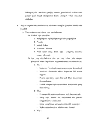 kelompok yaitu koordinator, penjaga harmoni, penstimulasi, evaluator dan
pencari jalan tengah (kompromi) dalam kelompok belum maksimal
dilakukan.
3. Langkah-langkah untuk memfasilitasi dinamika kelompok agar lebih dinamis dan
produktif
a. Menetapkan norma / aturan yang menjadi acuan
1) Struktur rapat yang jelas
1. Ada pimpinan rapat yang bertugas sebagai pengarah
2. Pencatat
3. Metode diskusi
4. Konsultan / inisiator
5. Peran setiap orang dalam rapat : pengarah, inisiator,
pencari informasi,
2) Apa yang diperbolehkan dan apa yang keluar jalur dengan
peneguhan norma tingkah laku anggota kelompok dalam interaksi :
1. Who :
- Moderator / pemimpin rapat yang mengatur komunikasi
- Moderator ditentukan secara bergantian dari semua
anggota.
- Peserta rapat dapat bicara bila telah diberi kesempatan
oleh moderator.
- Kepala ruangan dapat memutuskan pembicaraan yang
menyimpang.
2. When :
- Urutan pembicaraan sesuai urutan topik dalam agenda.
- Setiap topik dibahas dan diselesaikan satu persatu
hingga tercapai kesepakatan.
- Setiap orang bicara setelah diberi ijin oleh moderator.
- Waktu rapat ditentukan sebelum acara dimulai.
3. Why :
13
 
