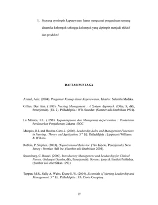 1. Seorang pemimpin keperawatan harus menguasai pengetahuan tentang
dinamika kelompok sehingga kelompok yang dipimpin menjadi efektif
dan produktif.
DAFTAR PUSTAKA
Alimul, Aziz. (2004). Pengantar Konsep dasar Keperawatan. Jakarta : Salemba Medika.
Gillies, Dee Ann. (1989). Nursing Management : A System Approach. (Dika, S, dkk,
Penerjemah). (Ed. 2). Philadelphia : WB. Saunder. (Sumber asli diterbitkan 1994).
La Monica, E.L. (1998). Kepemimpinan dan Manajemen Keperawatan : Pendekatan
berdasarkan Pengalaman. Jakarta : EGC
Marquis, B.L and Huston, Carol.J. (2006). Leadership Roles and Management Functions
in Nursing : Theory and Application. 5 th
Ed. Philadelphia : Lippincott Williams
& Wilkins.
Robbin, P. Stephen. (2003). Organizational Behavior. (Tim Indeks, Penerjemah). New
Jersey : Prentice Hall Inc. (Sumber asli diterbitkan 2001).
Swansburg, C. Russel. (2000). Introductory Management and Leadership for Clinical
Nurses. (Suharyati Samba, dkk, Penerjemah). Boston : jones & Bartlett Publisher.
(Sumber asli diterbitkan 1993).
Tappen, M.R., Sally A. Weiss, Diane K.W. (2004). Essentials of Nursing Leadership and
Management. 3 rd
Ed. Philadelphia : FA. Davis Company.
17
 