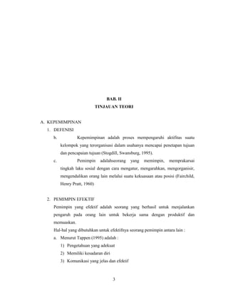 BAB. II
TINJAUAN TEORI
A. KEPEMIMPINAN
1. DEFENISI
b. Kepemimpinan adalah proses mempengaruhi aktifitas suatu
kelompok yang terorganisasi dalam usahanya mencapai penetapan tujuan
dan pencapaian tujuan (Stogdill, Swansburg, 1995).
c. Pemimpin adalahseorang yang memimpin, memprakarsai
tingkah laku sosial dengan cara mengatur, mengarahkan, mengorganisir,
mengendalikan orang lain melalui suatu kekuasaan atau posisi (Fairchild,
Henry Pratt, 1960)
2. PEMIMPIN EFEKTIF
Pemimpin yang efektif adalah seorang yang berhasil untuk menjalankan
pengaruh pada orang lain untuk bekerja sama dengan produktif dan
memuaskan.
Hal-hal yang dibutuhkan untuk efektifnya seorang pemimpin antara lain :
a. Menurut Tappen (1995) adalah :
1) Pengetahuan yang adekuat
2) Memiliki kesadaran diri
3) Komunikasi yang jelas dan efektif
3
 