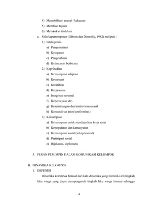 4) Memobilisasi energi / kekuatan
5) Membuat tujuan
6) Melakukan tindakan
c. Sifat kepemimpinan (Gibson dan Donnelly, 1982) meliputi :
1) Intelegensia
a) Penyesuaiaan
b) Ketegasan
c) Pengetahuan
d) Kelancaran berbicara
2) Kepribadian
a) Kemampuan adaptasi
b) Ketentuan
c) Kreatifitas
d) Kerja-sama
e) Integritas personal
f) Kepercayaan diri
g) Keseimbangan dan kontrol emosional
h) Kemandirian (non konformitas)
3) Kemampuan
a) Kemampuan untuk mendapatkan kerja sama
b) Kepopuleran dan kemasyuran
c) Kemampuan sosial (interpersonal)
d) Partisipasi sosial
e) Bijaksana, diplomatis
3. PERAN PEMIMPIN DALAM KOMUNIKASI KELOMPOK
B. DINAMIKA KELOMPOK
1. DEFENISI
Dinamika kelompok berasal dari kata dinamika yang memiliki arti tingkah
laku warga yang dapat mempengaruhi tingkah laku warga lainnya sehingga
4
 