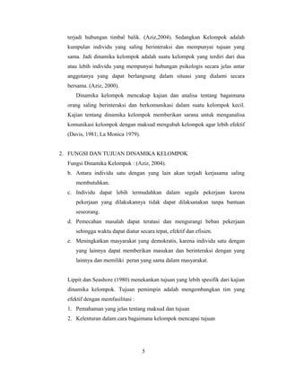 terjadi hubungan timbal balik. (Aziz,2004). Sedangkan Kelompok adalah
kumpulan individu yang saling berinteraksi dan mempunyai tujuan yang
sama. Jadi dinamika kelompok adalah suatu kelompok yang terdiri dari dua
atau lebih individu yang mempunyai hubungan psikologis secara jelas antar
anggotanya yang dapat berlangsung dalam situasi yang dialami secara
bersama. (Aziz, 2000).
Dinamika kelompok mencakup kajian dan analisa tentang bagaimana
orang saling berinteraksi dan berkomunikasi dalam suatu kelompok kecil.
Kajian tentang dinamika kelompok memberikan sarana untuk menganalisa
komunikasi kelompok dengan maksud mengubah kelompok agar lebih efektif
(Davis, 1981; La Monica 1979).
2. FUNGSI DAN TUJUAN DINAMIKA KELOMPOK
Fungsi Dinamika Kelompok : (Aziz, 2004).
b. Antara individu satu dengan yang lain akan terjadi kerjasama saling
membutuhkan.
c. Individu dapat lebih termudahkan dalam segala pekerjaan karena
pekerjaan yang dilakukannya tidak dapat dilaksanakan tanpa bantuan
seseorang.
d. Pemecahan masalah dapat teratasi dan mengurangi beban pekerjaan
sehingga waktu dapat diatur secara tepat, efektif dan efisien.
e. Meningkatkan masyarakat yang demokratis, karena individu satu dengan
yang lainnya dapat memberikan masukan dan berinteraksi dengan yang
lainnya dan memiliki peran yang sama dalam masyarakat.
Lippit dan Seashore (1980) menekankan tujuan yang lebih spesifik dari kajian
dinamika kelompok. Tujuan pemimpin adalah mengembangkan tim yang
efektif dengan memfasilitasi :
1. Pemahaman yang jelas tentang maksud dan tujuan
2. Kelenturan dalam cara bagaimana kelompok mencapai tujuan
5
 