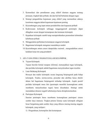 3. Komunikasi dan pemahaman yang efektif diantara anggota tentang
perasaan, tingkah laku pribadi, ide dan hal-hal berkaitan dengan tugas
4. Strategi pengambilan keputusan yang efektif yang memastikan adanya
komitmen anggota dalam keputusan-keputusan penting
5. Keseimbangan yang tepat antara produktifitas dan kepuasan pribadi
6. Kedewasaan kelompok sehingga tanggungjawab pemimpin dapat
dibagikan sesuai dengan kemampuan dan kemauan kelompok
7. Kepaduan kelompok sambil tetap mempertahankan pemenuhan kebutuhan
kebebasan pribadi
8. Menggunakan perbedaan kemampuan anggota kelompok
9. Bagaimana kelompok mengatasi masalahnya sendiri
10. Keseimbangan antara emosi danperilaku rasional , mengendalikan emosi
kedalam kerja tim yang produktif.
3. APA YANG PERLU DIAMATI DALAM KELOMPOK
b. Tujuan Kelompok
Tujuan bersifat formal maupun informal, menunjukkan tugas kelompok,
dan perilaku kelompok adalah bagaimana menyelesaikan tugas tersebut.
c. Latar Belakang Kelompok
Riwayat dan tradisi kelompok secara langsung berpengaruh pada hidup
kelompok. Tradisi, norma-norma, prosedur dan aktifitas harus diteliti
dalam hal bagaimana berpengaruh terhadap kelompok. Aspek positif
perilaku kelompok masa lalu (pemimpin memiliki kemungkinan untuk
membantu menyelesaikan tugas) harus diusahakan. Strategi untuk
meniadakan dimensi negatif sebelumnya harus diimplementasikan.
d. Partisipasi Kelompok
Sasaran pemimpin harus membantu kemungkinan partisipasi sistem
sumber daya manusia. Tingkat potensi kinerja suatu kelompok sebagian
besar bergantung pada sumber daya yang dibawa masing-masing anggota
kelompok, yang meliputi :
1) Pengetahuan, ketrampilan dan kemampuan
6
 