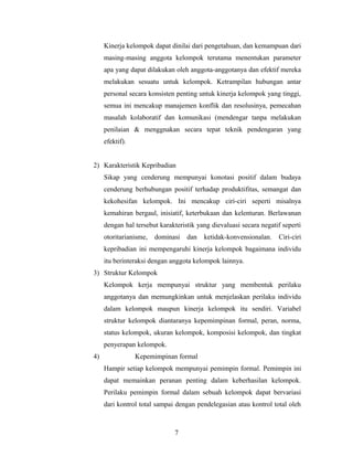 Kinerja kelompok dapat dinilai dari pengetahuan, dan kemampuan dari
masing-masing anggota kelompok terutama menentukan parameter
apa yang dapat dilakukan oleh anggota-anggotanya dan efektif mereka
melakukan sesuatu untuk kelompok. Ketrampilan hubungan antar
personal secara konsisten penting untuk kinerja kelompok yang tinggi,
semua ini mencakup manajemen konflik dan resolusinya, pemecahan
masalah kolaboratif dan komunikasi (mendengar tanpa melakukan
penilaian & menggnakan secara tepat teknik pendengaran yang
efektif).
2) Karakteristik Kepribadian
Sikap yang cenderung mempunyai konotasi positif dalam budaya
cenderung berhubungan positif terhadap produktifitas, semangat dan
kekohesifan kelompok. Ini mencakup ciri-ciri seperti misalnya
kemahiran bergaul, inisiatif, keterbukaan dan kelenturan. Berlawanan
dengan hal tersebut karakteristik yang dievaluasi secara negatif seperti
otoritarianisme, dominasi dan ketidak-konvensionalan. Ciri-ciri
kepribadian ini mempengaruhi kinerja kelompok bagaimana individu
itu berinteraksi dengan anggota kelompok lainnya.
3) Struktur Kelompok
Kelompok kerja mempunyai struktur yang membentuk perilaku
anggotanya dan memungkinkan untuk menjelaskan perilaku individu
dalam kelompok maupun kinerja kelompok itu sendiri. Variabel
struktur kelompok diantaranya kepemimpinan formal, peran, norma,
status kelompok, ukuran kelompok, komposisi kelompok, dan tingkat
penyerapan kelompok.
4) Kepemimpinan formal
Hampir setiap kelompok mempunyai pemimpin formal. Pemimpin ini
dapat memainkan peranan penting dalam keberhasilan kelompok.
Perilaku pemimpin formal dalam sebuah kelompok dapat bervariasi
dari kontrol total sampai dengan pendelegasian atau kontrol total oleh
7
 