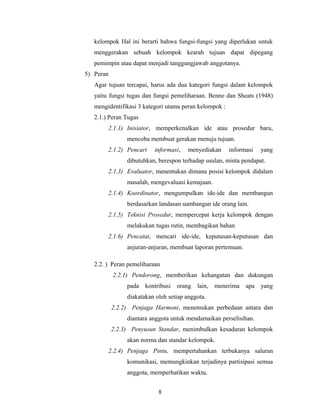 kelompok Hal ini berarti bahwa fungsi-fungsi yang diperlukan untuk
menggerakan sebuah kelompok kearah tujuan dapat dipegang
pemimpin atau dapat menjadi tanggungjawab anggotanya.
5) Peran
Agar tujuan tercapai, harus ada dua kategori fungsi dalam kelompok
yaitu fungsi tugas dan fungsi pemeliharaan. Benne dan Sheats (1948)
mengidentifikasi 3 kategori utama peran kelompok :
2.1.) Peran Tugas
2.1.1) Inisiator, memperkenalkan ide atau prosedur baru,
mencoba membuat gerakan menuju tujuan.
2.1.2) Pencari informasi, menyediakan informasi yang
dibutuhkan, berespon terhadap usulan, minta pendapat.
2.1.3) Evaluator, menentukan dimana posisi kelompok didalam
masalah, mengevaluasi kemajuan.
2.1.4) Koordinator, mengumpulkan ide-ide dan membangun
berdasarkan landasan sumbangan ide orang lain.
2.1.5) Teknisi Prosedur, mempercepat kerja kelompok dengan
melakukan tugas rutin, membagikan bahan
2.1.6) Pencatat, mencari ide-ide, keputusan-keputusan dan
anjuran-anjuran, membuat laporan pertemuan.
2.2. ) Peran pemeliharaan
2.2.1) Pendorong, memberikan kehangatan dan dukungan
pada kontribusi orang lain, menerima apa yang
diakatakan oleh setiap anggota.
2.2.2) Penjaga Harmoni, menemukan perbedaan antara dan
diantara anggota untuk mendamaikan perselisihan.
2.2.3) Penyusun Standar, menimbulkan kesadaran kelompok
akan norma dan standar kelompok.
2.2.4) Penjaga Pintu, mempertahankan terbukanya saluran
komunikasi, memungkinkan terjadinya partisipasi semua
anggota, memperhatikan waktu.
8
 
