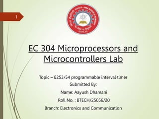 EC 304 Microprocessors and
Microcontrollers Lab
Topic – 8253/54 programmable interval timer
Submitted By:
Name: Aayush Dhamani
Roll No. : BTECH/25056/20
Branch: Electronics and Communication
1
 