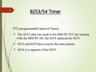 PTI (programmable Interval Timer)
 The 8253 chip was used in the IBM PC/XT, but starting
with the IBM PC/AT, the 8254 replaced the 8253.
 8253 and 8254 have exactly the same pinout.
 8254 is a superset of the 8253.
8253/54 Timer
4
 