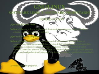 GNU/LINUX
SOFTWARE LIBRE Y SOFTWARE PROPIETARIO
                                 INTRODUCCIÓN 
¿Qué es el Software Libre?

Software Libre se refiere a la libertad de los usuarios para ejecutar, copiar, distribuir, 
   estudiar, cambiar y mejorar el software. 

¿Qué es el Software Propietario?

Software Propietario, tal como lo ha definido la Fundación del Software Libre, es 
   cualquier programa que no cumple los criterios de la Fundación para el software libre. 
   Propietario significa que algún individuo o compañía retiene el derecho de autor 
   exclusivo sobre una pieza de programación, al mismo tiempo que niega a otras personas 
   el acceso al código fuente del programa y el derecho a copiarlo, modificarlo o estudiarlo.




A continuación, las preguntas.


                                   
 