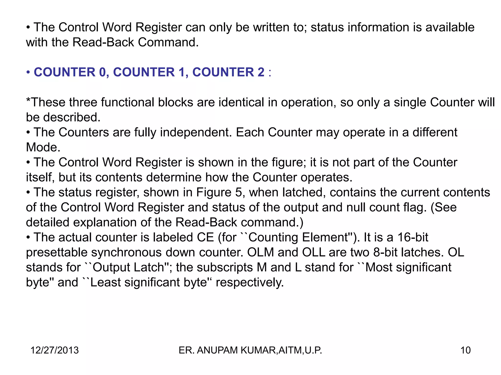• The Control Word Register can only be written to; status information is available
with the Read-Back Command.
• COUNTER 0, COUNTER 1, COUNTER 2 :
*These three functional blocks are identical in operation, so only a single Counter will
be described.
• The Counters are fully independent. Each Counter may operate in a different
Mode.
• The Control Word Register is shown in the figure; it is not part of the Counter
itself, but its contents determine how the Counter operates.
• The status register, shown in Figure 5, when latched, contains the current contents
of the Control Word Register and status of the output and null count flag. (See
detailed explanation of the Read-Back command.)
• The actual counter is labeled CE (for ``Counting Element''). It is a 16-bit
presettable synchronous down counter. OLM and OLL are two 8-bit latches. OL
stands for ``Output Latch''; the subscripts M and L stand for ``Most significant
byte'' and ``Least significant byte'‘ respectively.

12/27/2013

ER. ANUPAM KUMAR,AITM,U.P.

10

 