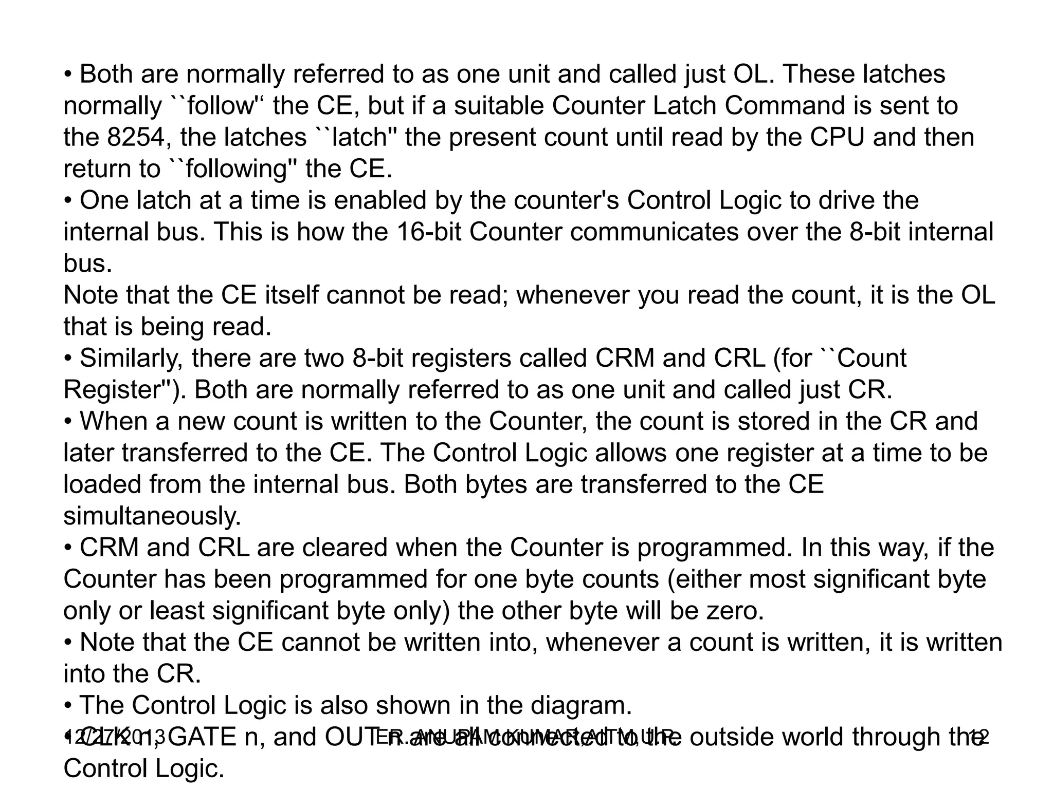 • Both are normally referred to as one unit and called just OL. These latches
normally ``follow'‘ the CE, but if a suitable Counter Latch Command is sent to
the 8254, the latches ``latch'' the present count until read by the CPU and then
return to ``following'' the CE.
• One latch at a time is enabled by the counter's Control Logic to drive the
internal bus. This is how the 16-bit Counter communicates over the 8-bit internal
bus.
Note that the CE itself cannot be read; whenever you read the count, it is the OL
that is being read.
• Similarly, there are two 8-bit registers called CRM and CRL (for ``Count
Register''). Both are normally referred to as one unit and called just CR.
• When a new count is written to the Counter, the count is stored in the CR and
later transferred to the CE. The Control Logic allows one register at a time to be
loaded from the internal bus. Both bytes are transferred to the CE
simultaneously.
• CRM and CRL are cleared when the Counter is programmed. In this way, if the
Counter has been programmed for one byte counts (either most significant byte
only or least significant byte only) the other byte will be zero.
• Note that the CE cannot be written into, whenever a count is written, it is written
into the CR.
• The Control Logic is also shown in the diagram.
12/27/2013 GATE n, and OUT n are all connected to the outside world through the
ER. ANUPAM KUMAR,AITM,U.P.
12
• CLK n,
Control Logic.

 