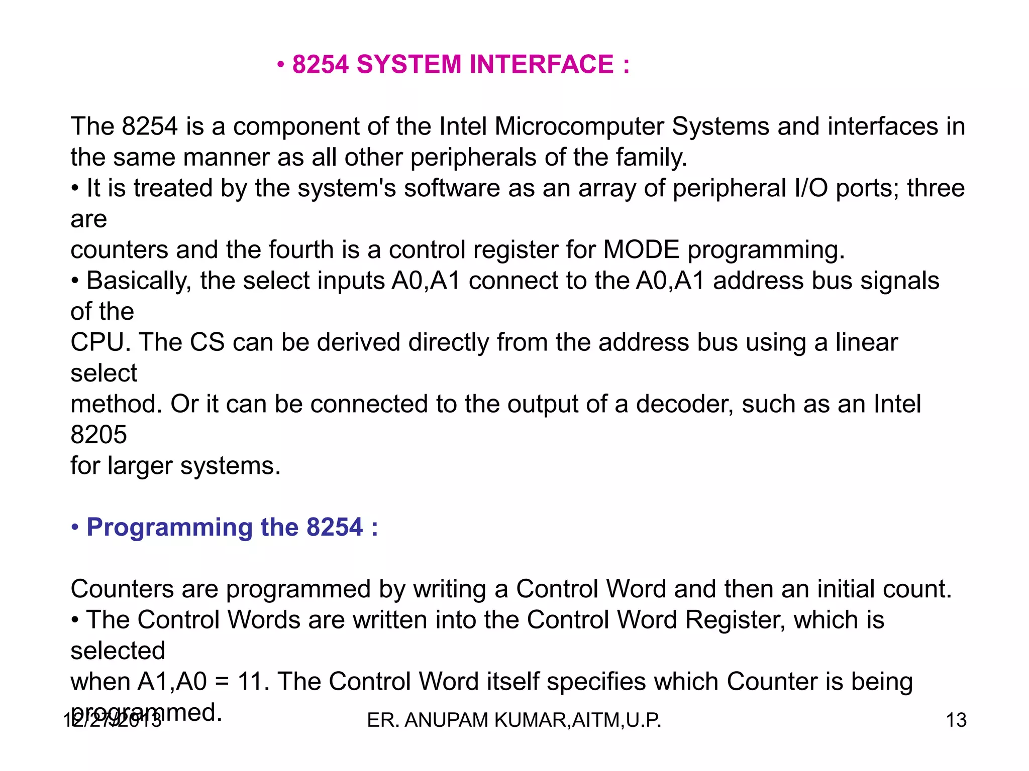 • 8254 SYSTEM INTERFACE :
The 8254 is a component of the Intel Microcomputer Systems and interfaces in
the same manner as all other peripherals of the family.
• It is treated by the system's software as an array of peripheral I/O ports; three
are
counters and the fourth is a control register for MODE programming.
• Basically, the select inputs A0,A1 connect to the A0,A1 address bus signals
of the
CPU. The CS can be derived directly from the address bus using a linear
select
method. Or it can be connected to the output of a decoder, such as an Intel
8205
for larger systems.
• Programming the 8254 :
Counters are programmed by writing a Control Word and then an initial count.
• The Control Words are written into the Control Word Register, which is
selected
when A1,A0 = 11. The Control Word itself specifies which Counter is being
programmed.
12/27/2013
ER. ANUPAM KUMAR,AITM,U.P.
13

 