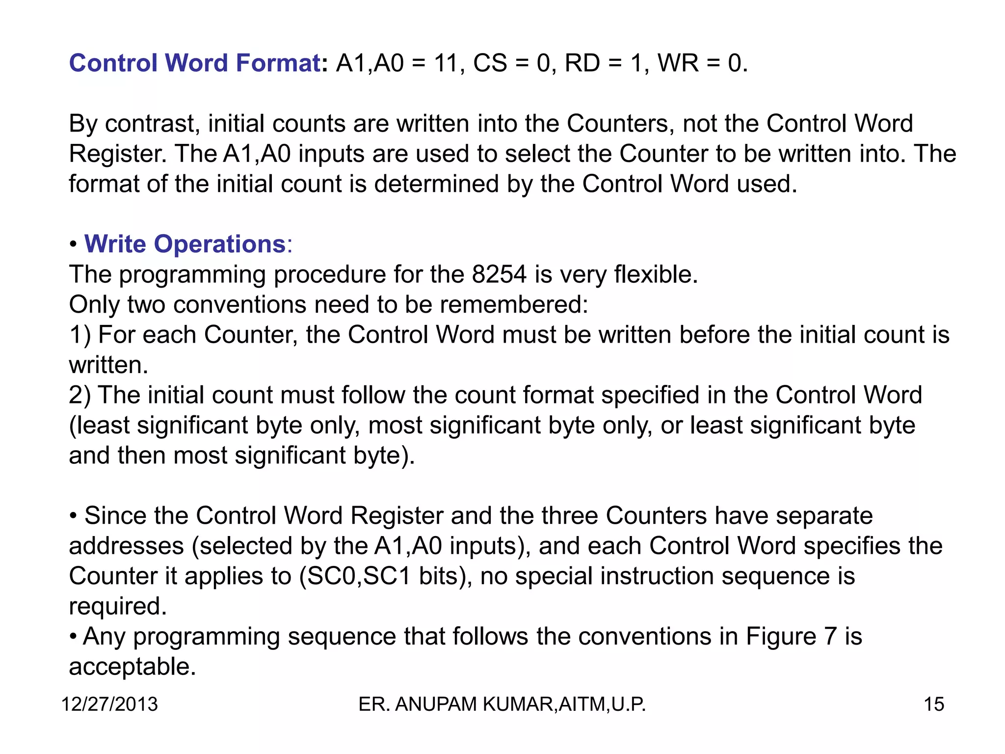 Control Word Format: A1,A0 = 11, CS = 0, RD = 1, WR = 0.
By contrast, initial counts are written into the Counters, not the Control Word
Register. The A1,A0 inputs are used to select the Counter to be written into. The
format of the initial count is determined by the Control Word used.
• Write Operations:
The programming procedure for the 8254 is very flexible.
Only two conventions need to be remembered:
1) For each Counter, the Control Word must be written before the initial count is
written.
2) The initial count must follow the count format specified in the Control Word
(least significant byte only, most significant byte only, or least significant byte
and then most significant byte).
• Since the Control Word Register and the three Counters have separate
addresses (selected by the A1,A0 inputs), and each Control Word specifies the
Counter it applies to (SC0,SC1 bits), no special instruction sequence is
required.
• Any programming sequence that follows the conventions in Figure 7 is
acceptable.
12/27/2013

ER. ANUPAM KUMAR,AITM,U.P.

15

 