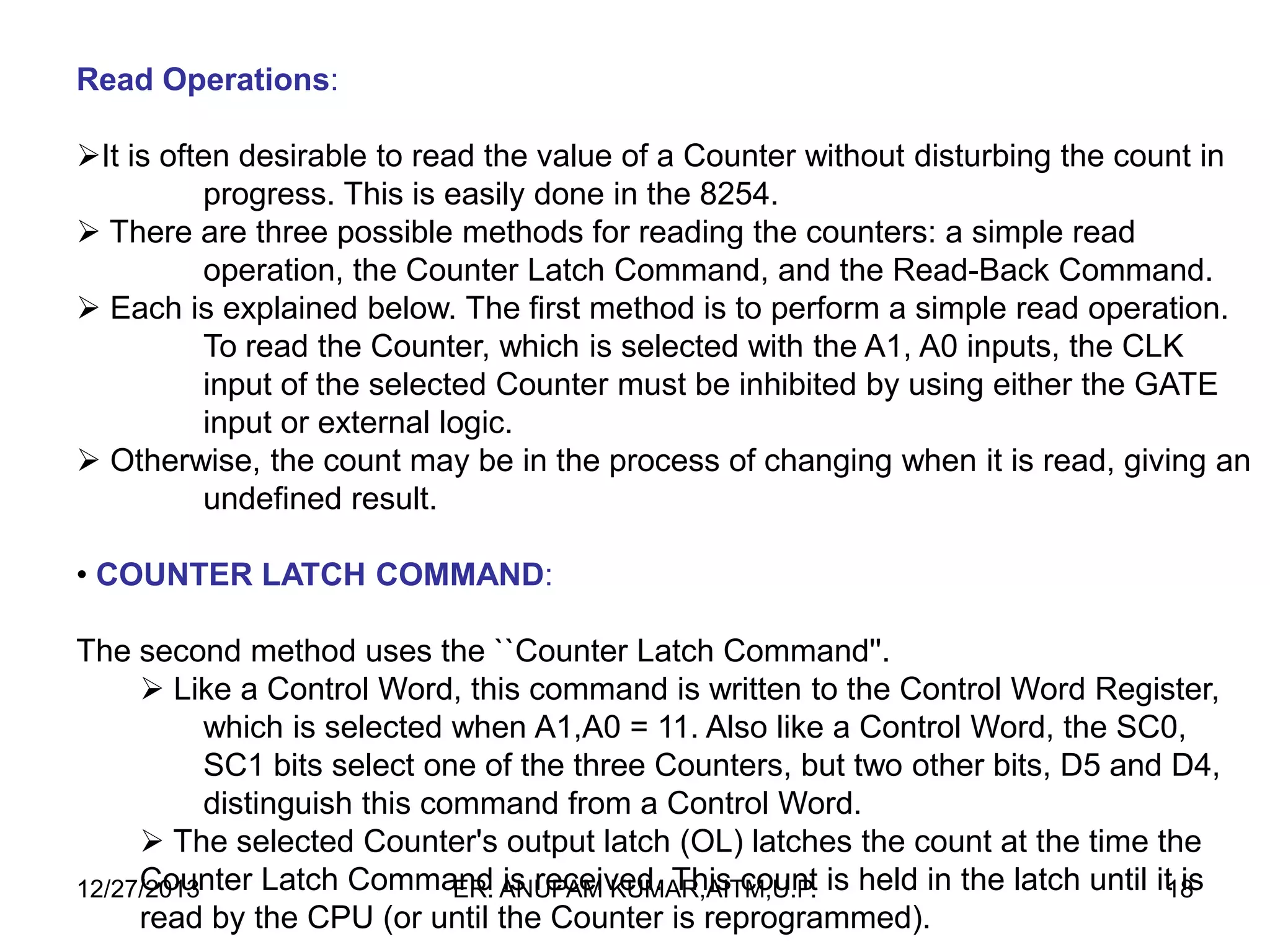 Read Operations:
It is often desirable to read the value of a Counter without disturbing the count in
progress. This is easily done in the 8254.
 There are three possible methods for reading the counters: a simple read
operation, the Counter Latch Command, and the Read-Back Command.
 Each is explained below. The first method is to perform a simple read operation.
To read the Counter, which is selected with the A1, A0 inputs, the CLK
input of the selected Counter must be inhibited by using either the GATE
input or external logic.
 Otherwise, the count may be in the process of changing when it is read, giving an
undefined result.
• COUNTER LATCH COMMAND:
The second method uses the ``Counter Latch Command''.
 Like a Control Word, this command is written to the Control Word Register,
which is selected when A1,A0 = 11. Also like a Control Word, the SC0,
SC1 bits select one of the three Counters, but two other bits, D5 and D4,
distinguish this command from a Control Word.
 The selected Counter's output latch (OL) latches the count at the time the
Counter Latch Command ANUPAM KUMAR,AITM,U.P. is held in the latch until it18
is
12/27/2013
ER. is received. This count
read by the CPU (or until the Counter is reprogrammed).

 