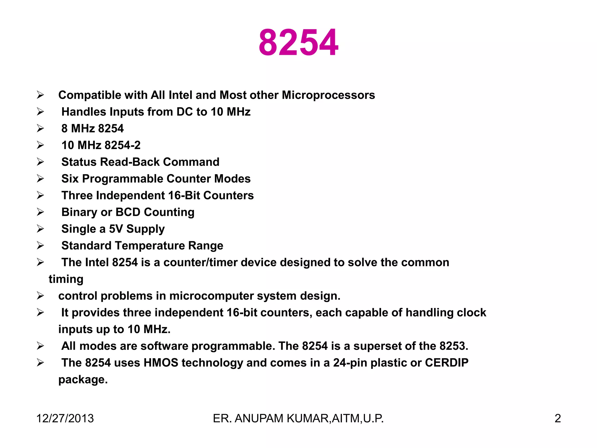 8254
















Compatible with All Intel and Most other Microprocessors
Handles Inputs from DC to 10 MHz
8 MHz 8254
10 MHz 8254-2
Status Read-Back Command
Six Programmable Counter Modes
Three Independent 16-Bit Counters
Binary or BCD Counting
Single a 5V Supply
Standard Temperature Range
The Intel 8254 is a counter/timer device designed to solve the common
timing
control problems in microcomputer system design.
It provides three independent 16-bit counters, each capable of handling clock
inputs up to 10 MHz.
All modes are software programmable. The 8254 is a superset of the 8253.
The 8254 uses HMOS technology and comes in a 24-pin plastic or CERDIP
package.

12/27/2013

ER. ANUPAM KUMAR,AITM,U.P.

2

 