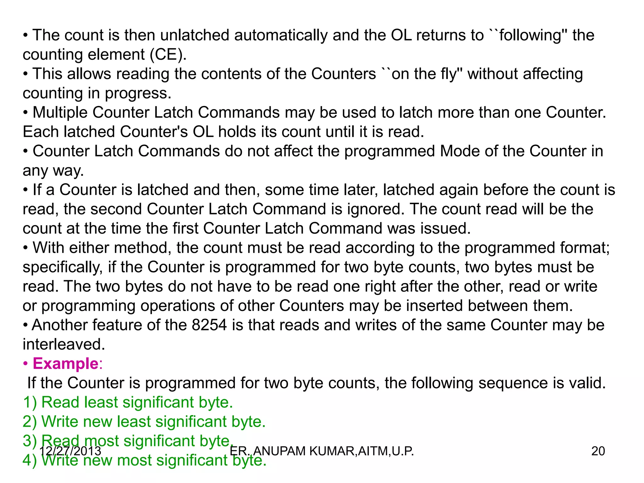• The count is then unlatched automatically and the OL returns to ``following'' the
counting element (CE).
• This allows reading the contents of the Counters ``on the fly'' without affecting
counting in progress.
• Multiple Counter Latch Commands may be used to latch more than one Counter.
Each latched Counter's OL holds its count until it is read.
• Counter Latch Commands do not affect the programmed Mode of the Counter in
any way.
• If a Counter is latched and then, some time later, latched again before the count is
read, the second Counter Latch Command is ignored. The count read will be the
count at the time the first Counter Latch Command was issued.
• With either method, the count must be read according to the programmed format;
specifically, if the Counter is programmed for two byte counts, two bytes must be
read. The two bytes do not have to be read one right after the other, read or write
or programming operations of other Counters may be inserted between them.
• Another feature of the 8254 is that reads and writes of the same Counter may be
interleaved.
• Example:
If the Counter is programmed for two byte counts, the following sequence is valid.
1) Read least significant byte.
2) Write new least significant byte.
3) Read most significant byte.
12/27/2013
ER. ANUPAM KUMAR,AITM,U.P.
20
4) Write new most significant byte.

 